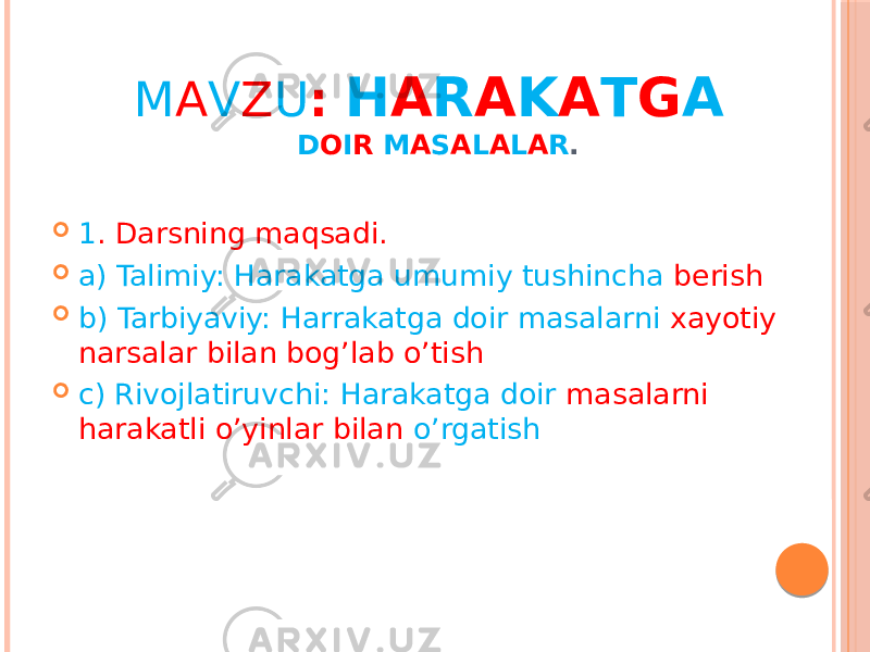 M A V Z U : H A R A K A T G A D O I R M A S A L A L A R .  1 . Darsning maqsadi.  a) Talimiy: Harakatga umumiy tushincha berish  b) Tarbiyaviy: Harrakatga doir masalarni xayotiy narsalar bilan bog’lab o’tish  c) Rivojlatiruvchi: Harakatga doir masalarni harakatli o’yinlar bilan o’rgatish 