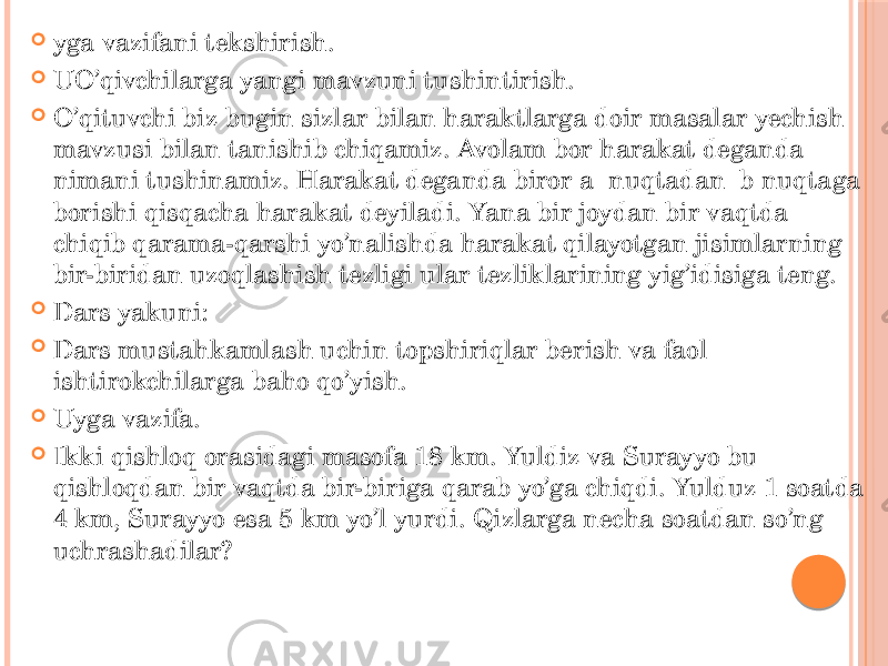  yga vazifani tekshirish.  UO’qivchilarga yangi mavzuni tushintirish.  O’qituvchi biz bugin sizlar bilan haraktlarga doir masalar yechish mavzusi bilan tanishib chiqamiz. Avolam bor harakat deganda nimani tushinamiz. Harakat deganda biror a nuqtadan b nuqtaga borishi qisqacha harakat deyiladi. Yana bir joydan bir vaqtda chiqib qarama-qarshi yo’nalishda harakat qilayotgan jisimlarning bir-biridan uzoqlashish tezligi ular tezliklarining yig’idisiga teng.  Dars yakuni:  Dars mustahkamlash uchin topshiriqlar berish va faol ishtirokchilarga baho qo’yish.  Uyga vazifa.  Ikki qishloq orasidagi masofa 18 km. Yuldiz va Surayyo bu qishloqdan bir vaqtda bir-biriga qarab yo’ga chiqdi. Yulduz 1 soatda 4 km, Surayyo esa 5 km yo’l yurdi. Qizlarga necha soatdan so’ng uchrashadilar? 