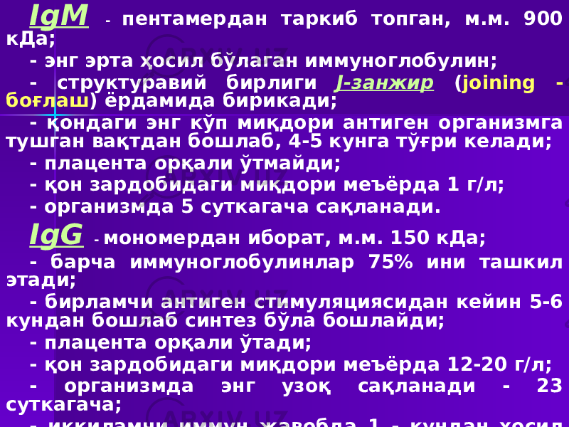 IgM - пентамердан таркиб топган, м.м. 900 кДа; - энг эрта ҳосил бўлаган иммуноглобулин; - структуравий бирлиги J-занжир ( join ing - боғлаш ) ёрдамида бирикади; - қондаги энг кўп миқдори антиген организмга тушган вақтдан бошлаб, 4-5 кунга тўғри келади; - плацента орқали ўтмайди; - қон зардобидаги миқдори меъёрда 1 г/л; - организмда 5 суткагача сақланади. IgG - мономердан иборат, м.м. 150 кДа; - барча иммуноглобулинлар 75% ини ташкил этади; - бирламчи антиген стимуляциясидан кейин 5-6 кундан бошлаб синтез бўла бошлайди; - плацента орқали ўтади; - қон зардобидаги миқдори меъёрда 12-20 г/л; - организмда энг узоқ сақланади - 23 суткагача; - иккиламчи иммун жавобда 1 - кундан ҳосил бўлади. 