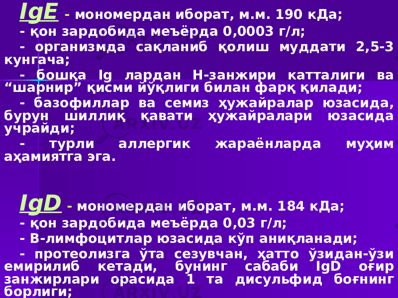 IgЕ - мономердан иборат, м.м. 190 кДа; - қон зардобида меъёрда 0,0003 г/л; - организмда сақланиб қолиш муддати 2,5-3 кунгача; - бошқа Ig лардан Н-занжири катталиги ва “шарнир” қисми йўқлиги билан фарқ қилади; - базофиллар ва семиз ҳужайралар юзасида, бурун шиллиқ қавати ҳужайралари юзасида учрайди; - турли аллергик жараёнларда муҳим аҳамиятга эга. IgD - мономердан иборат, м.м. 184 кДа; - қон зардобида меъёрда 0,03 г/л; - В-лимфоцитлар юзасида кўп аниқланади; - протеолизга ўта сезувчан, ҳатто ўзидан-ўзи емирилиб кетади, бунинг сабаби IgD оғир занжирлари орасида 1 та дисульфид боғнинг борлиги; - биологик вазифаси тўла аниқланмаган. 