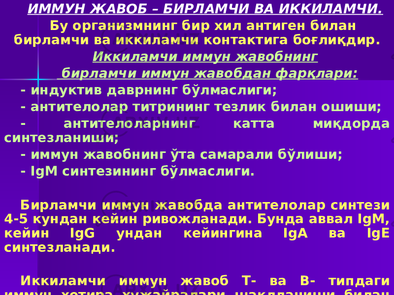 ИММУН ЖАВОБ – БИРЛАМЧИ ВА ИККИЛАМЧИ. Бу организмнинг бир хил антиген билан бирламчи ва иккиламчи контактига боғлиқдир. Иккиламчи иммун жавобнинг бирламчи иммун жавобдан фарқлари: - индуктив даврнинг бўлмаслиги; - антителолар титрининг тезлик билан ошиши; - антителоларнинг катта миқдорда синтезланиши; - иммун жавобнинг ўта самарали бўлиши; - IgM синтезининг бўлмаслиги. Бирламчи иммун жавобда антителолар синтези 4-5 кундан кейин ривожланади. Бунда аввал IgM, кейин IgG ундан кейингина IgA ва IgE синтезланади. Иккиламчи иммун жавоб Т- ва В- типдаги иммун хотира ҳужайралари шаклланиши билан боғлиқ. 