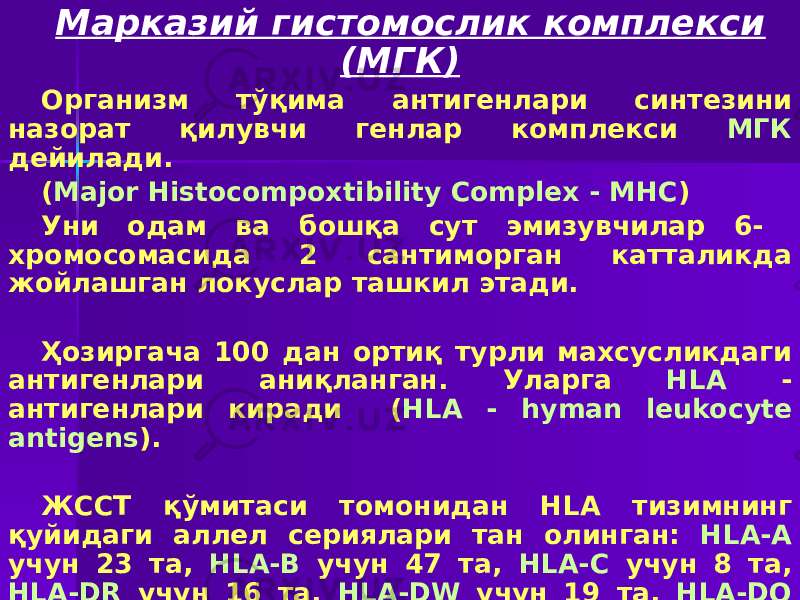 Марказий гистомослик комплекси (МГК) Организм тўқима антигенлари синтезини назорат қилувчи генлар комплекси МГК дейилади. ( Major Histocompoxtibility Complex - MHC ) Уни одам ва бошқа сут эмизувчилар 6- хромосомасида 2 сантиморган катталикда жойлашган локуслар ташкил этади. Ҳозиргача 100 дан ортиқ турли махсусликдаги антигенлари аниқланган. Уларга HLA - антигенлари киради ( HLA - hyman leukocyte antigens ). ЖССТ қўмитаси томонидан HLA тизимнинг қуйидаги аллел сериялари тан олинган: HLA-А учун 23 та, HLA-В учун 47 та, HLA-С учун 8 та, HLA-DR учун 16 та, HLA-DW учун 19 та, HLA-DQ учун 3 та, HLA-DP учун 6 та. Уларнинг барчаси I-IV синфларга бўлинади. 