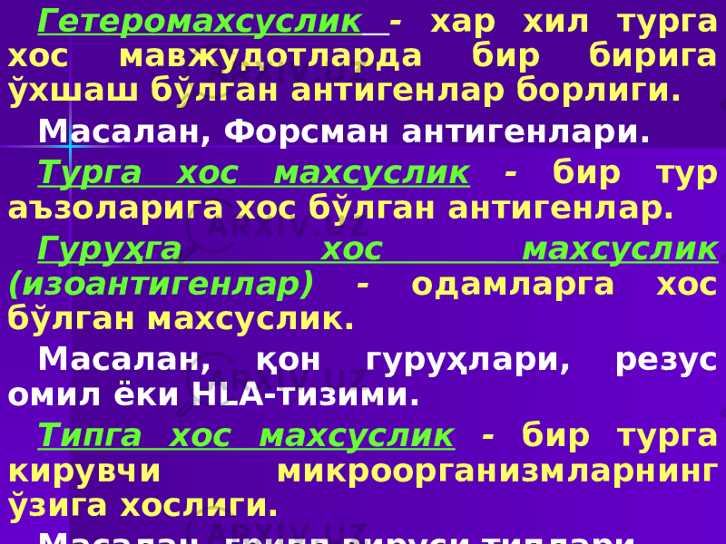 Гетеромахсуслик - хар хил турга хос мавжудотларда бир бирига ўхшаш бўлган антигенлар борлиги. Масалан, Форсман антигенлари. Турга хос махсуслик - бир тур аъзоларига хос бўлган антигенлар. Гуруҳга хос махсуслик (изоантигенлар) - одамларга хос бўлган махсуслик. Масалан, қон гуруҳлари, резус омил ёки HLA-тизими. Типга хос махсуслик - бир турга кирувчи микроорганизмларнинг ўзига хослиги. Масалан, грипп вируси типлари. 