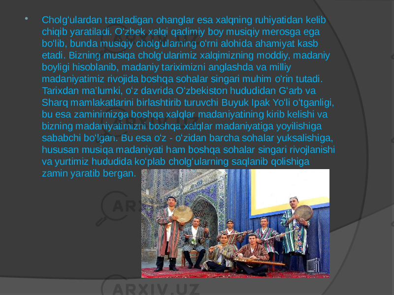  Cholgʻulardan taraladigan ohanglar esa xalqning ruhiyatidan kelib chiqib yaratiladi. Oʻzbek xalqi qadimiy boy musiqiy merosga ega boʻlib, bunda musiqiy cholgʻularning oʻrni alohida ahamiyat kasb etadi. Bizning musiqa cholgʻularimiz xalqimizning moddiy, madaniy boyligi hisoblanib, madaniy tariximizni anglashda va milliy madaniyatimiz rivojida boshqa sohalar singari muhim oʻrin tutadi. Tarixdan ma’lumki, oʻz davrida Oʻzbekiston hududidan Gʻarb va Sharq mamlakatlarini birlashtirib turuvchi Buyuk Ipak Yoʻli oʻtganligi, bu esa zaminimizga boshqa xalqlar madaniyatining kirib kelishi va bizning madaniyatimizni boshqa xalqlar madaniyatiga yoyilishiga sababchi boʻlgan. Bu esa oʻz - oʻzidan barcha sohalar yuksalishiga, hususan musiqa madaniyati ham boshqa sohalar singari rivojlanishi va yurtimiz hududida koʻplab cholgʻularning saqlanib qolishiga zamin yaratib bergan. 