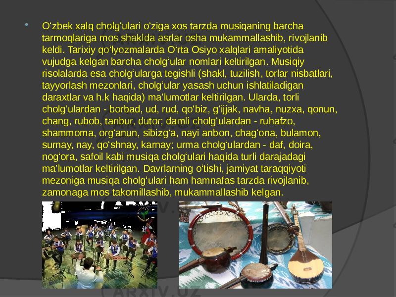  Oʻzbek xalq cholgʻulari oʻziga xos tarzda musiqaning barcha tarmoqlariga mos shaklda asrlar osha mukammallashib, rivojlanib keldi. Tarixiy qoʻlyozmalarda Oʻrta Osiyo xalqlari amaliyotida vujudga kelgan barcha cholgʻular nomlari keltirilgan. Musiqiy risolalarda esa cholgʻularga tegishli (shakl, tuzilish, torlar nisbatlari, tayyorlash mezonlari, cholgʻular yasash uchun ishlatiladigan daraxtlar va h.k haqida) ma’lumotlar keltirilgan. Ularda, torli cholgʻulardan - borbad, ud, rud, qoʻbiz, gʻijjak, navha, nuzxa, qonun, chang, rubob, tanbur, dutor; damli cholgʻulardan - ruhafzo, shammoma, orgʻanun, sibizgʻa, nayi anbon, chagʻona, bulamon, surnay, nay, qoʻshnay, karnay; urma cholgʻulardan - daf, doira, nogʻora, safoil kabi musiqa cholgʻulari haqida turli darajadagi ma’lumotlar keltirilgan. Davrlarning oʻtishi, jamiyat taraqqiyoti mezoniga musiqa cholgʻulari ham hamnafas tarzda rivojlanib, zamonaga mos takomillashib, mukammallashib kelgan. 