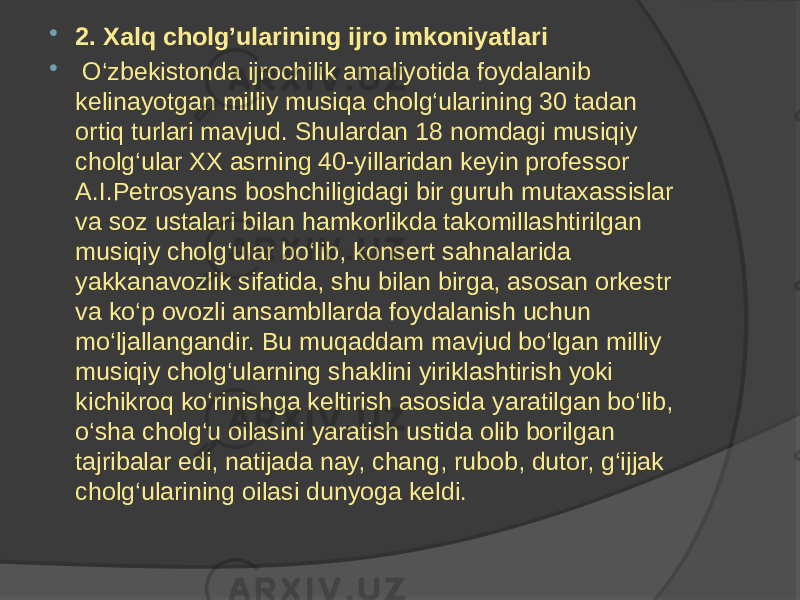  2. Xalq cholg’ularining ijro imkoniyatlari  O‘zbekistonda ijrochilik amaliyotida foydalanib kelinayotgan milliy musiqa cholg‘ularining 30 tadan ortiq turlari mavjud. Shulardan 18 nomdagi musiqiy cholg‘ular XX asrning 40-yillaridan keyin professor A.I.Petrosyans boshchiligidagi bir guruh mutaxassislar va soz ustalari bilan hamkorlikda takomillashtirilgan musiqiy cholg‘ular bo‘lib, konsert sahnalarida yakkanavozlik sifatida, shu bilan birga, asosan orkestr va ko‘p ovozli ansambllarda foydalanish uchun mo‘ljallangandir. Bu muqaddam mavjud bo‘lgan milliy musiqiy cholg‘ularning shaklini yiriklashtirish yoki kichikroq ko‘rinishga keltirish asosida yaratilgan bo‘lib, o‘sha cholg‘u oilasini yaratish ustida olib borilgan tajribalar edi, natijada nay, chang, rubob, dutor, g‘ijjak cholg‘ularining oilasi dunyoga keldi. 