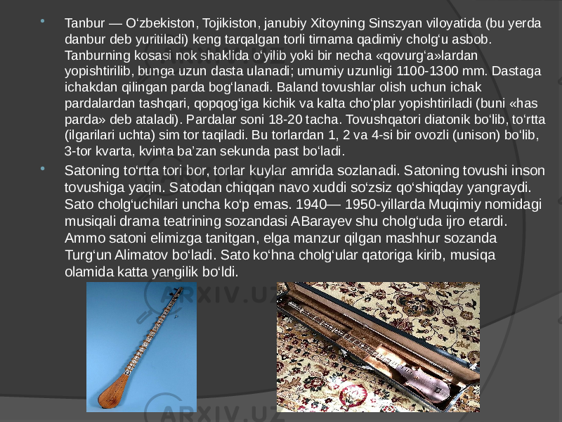  Tanbur — O‘zbekiston, Tojikiston, janubiy Xitoyning Sinszyan viloyatida (bu yerda danbur deb yuritiladi) keng tarqalgan torli tirnama qadimiy cholg‘u asbob. Tanburning kosasi nok shaklida o‘yilib yoki bir necha «qovurg‘a»lardan yopishtirilib, bunga uzun dasta ulanadi; umumiy uzunligi 1100-1300 mm. Dastaga ichakdan qilingan parda bog‘lanadi. Baland tovushlar olish uchun ichak pardalardan tashqari, qopqog‘iga kichik va kalta cho‘plar yopishtiriladi (buni «has parda» deb ataladi). Pardalar soni 18-20 tacha. Tovushqatori diatonik bo‘lib, to‘rtta (ilgarilari uchta) sim tor taqiladi. Bu torlardan 1, 2 va 4-si bir ovozli (unison) bo‘lib, 3-tor kvarta, kvinta ba’zan sekunda past bo‘ladi.  Satoning to‘rtta tori bor, torlar kuylar amrida sozlanadi. Satoning tovushi inson tovushiga yaqin. Satodan chiqqan navo xuddi so‘zsiz qo‘shiqday yangraydi. Sato cholg‘uchilari uncha ko‘p emas. 1940— 1950-yillarda Muqimiy nomidagi musiqali drama teatrining sozandasi ABarayev shu cholg‘uda ijro etardi. Ammo satoni elimizga tanitgan, elga manzur qilgan mashhur sozanda Turg‘un Alimatov bo‘ladi. Sato ko‘hna cholg‘ular qatoriga kirib, musiqa olamida katta yangilik bo‘ldi. 