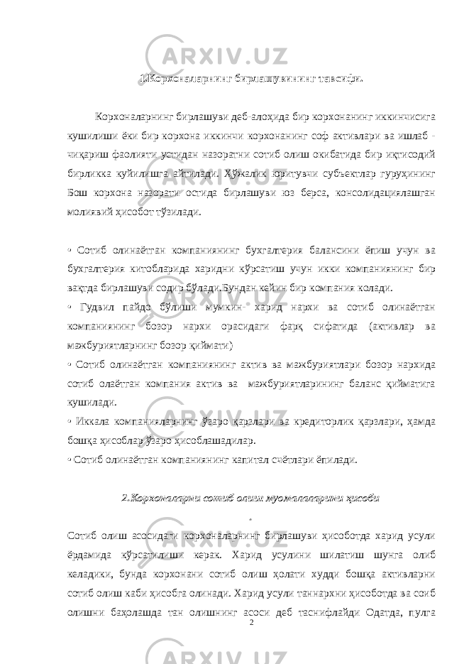 1.Корхоналарнинг бирлашувининг тавсифи. Корхоналарнинг бирлашуви деб-алоҳида бир корхонанинг иккинчисига кушилиши ёки бир корхона иккинчи корхонанинг соф активлари ва ишлаб - чиқариш фаолияти устидан назоратни сотиб олиш окибатида бир иқтисодий бирликка куйилишга айтилади. Ҳўжалик юритувчи субъектлар гуруҳининг Бош корхона назорати остида бирлашуви юз берса, консолидациялашган молиявий ҳисобот тўзилади. • Сотиб олинаётган компаниянинг бухгалтерия балансини ёпиш учун ва бухгалтерия китобларида харидни кўрсатиш учун икки компаниянинг бир вақтда бирлашуви содир бўлади.Бундан кейин бир компания колади. • Гудвил пайдо бўлиши мумкин- харид нархи ва сотиб олинаётган компаниянинг бозор нархи орасидаги фарқ сифатида (активлар ва мажбуриятларнинг бозор қиймати) • Сотиб олинаётган компаниянинг актив ва мажбуриятлари бозор нархида сотиб олаётган компания актив ва мажбуриятларининг баланс қийматига кушилади. • Иккала компанияларнинг ўзаро қарзлари ва кредиторлик қарзлари, ҳамда бошқа ҳисоблар ўзаро ҳисоблашадилар. • Сотиб олинаётган компаниянинг капитал счётлари ёпилади. 2.Корхоналарни сотиб олиш муомалаларини ҳисоби . Сотиб олиш асосидаги корхоналарнинг бирлашуви ҳисоботда харид усули ёрдамида кўрсатилиши керак. Харид усулини шилатиш шунга олиб келадики, бунда корхонани сотиб олиш ҳолати худди бошқа активларни сотиб олиш каби ҳисобга олинади. Харид усули таннархни ҳисоботда ва соиб олишни баҳолашда тан олишнинг асоси деб таснифлайди Одатда, пулга 2 