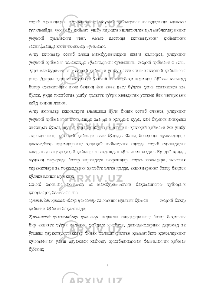 сотиб олинадиган активларнинг умумий қийматини аниқлаганда муаммо тугилмайди, чунки бу қиймат ушбу харидга ишлатилган пул маблағларининг умумий суммасига тенг. Аммо алоҳида активларнинг қийматини таснифлашда кийнчиликлар тугилади. Агар активлар сотиб олиш мажбуриятларни юзага келтирса, уларнинг умумий қиймати келажакда тўланадиган сумманинг жорий қийматига тенг. Қарз мажбуриятининг жорий қиймати ушбу пассивнинг хаққоний қийматига тенг. Агарда қарз мажбурияти ўхшаш қимматбаҳо қоғозлар бўйича мавжуд бозор ставкасидан анча баланд ёки анча паст бўлган фоиз ставкасига эга бўлса, унда ҳисоботда ушбу ҳолатга тўғри келадиган устама ёки чегирмани кайд қилиш лозим. Агар активлар акцияларга алмашиш йўли билан сотиб олинса, уларнинг умумий қийматини аниқлашда одатдаги қоидага кўра, кай бирини аниқлаш онсонрок бўлса, шунга караб ушбу акцияларнинг ҳақиқий қиймати ёки ушбу активларнинг ҳақиқий қиймати асос бўлади. Фонд бозорида муомаладаги қимматбаҳо қоғозларнинг ҳақиқий қийматини одатда сотиб олинадиган компаниянинг ҳақиқий қиймати аниқлашдан кўра осонрокдир. Бундай ҳолда, мулжал сифатида бозор нархидаги сакрашлар, сотув хажмлари, эмиссия харажатлари ва хоказоларни ҳисобга олган ҳолда, акцияларнинг бозор баҳоси қўлланилиши мумкин. Сотиб олинган активлар ва мажбуриятларни баҳолашнинг қуйидаги қоидалари, белгиланган: 1) ликвидли қимматбаҳо қоғозлар сотилиши мумкин бўлган жорий бозор қиймати бўйича баҳоланади; 2) ноликвид қимматбаҳо қоғозлар- корхона акцияларининг бозор баҳосини бир акцияга тўғри келувчи фойдага нисбати, дивидентлардан даромад ва ўхшаш ҳарактеристикалар билан солиштирилган қимматбаҳо қоғозларнинг кутилаётган усиш даражаси кабилар ҳисобланадиган белгиланган қиймат бўйича; 3 