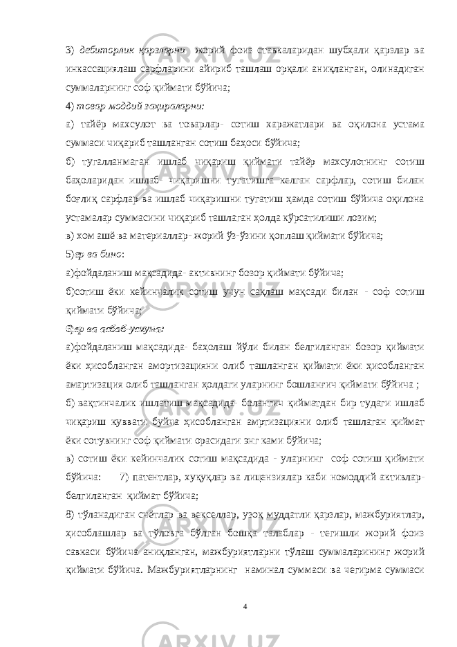 3) дебиторлик қарзларни жорий фоиз ставкаларидан шубҳали қарзлар ва инкассациялаш сарфларини айириб ташлаш орқали аниқланган, олинадиган суммаларнинг соф қиймати бўйича; 4) товар моддий заҳираларни: а) тайёр махсулот ва товарлар- сотиш харажатлари ва оқилона устама суммаси чиқариб ташланган сотиш баҳоси бўйича; б) тугалланмаган ишлаб чиқариш қиймати тайёр махсулотнинг сотиш баҳоларидан ишлаб- чиқаришни тугатишга келган сарфлар, сотиш билан боғлиқ сарфлар ва ишлаб чиқаришни тугатиш ҳамда сотиш бўйича оқилона устамалар суммасини чиқариб ташлаган ҳолда кўрсатилиши лозим; в) хом ашё ва материаллар- жорий ўз-ўзини қоплаш қиймати бўйича; 5) ер ва бино : а)фойдаланиш мақсадида- активнинг бозор қиймати бўйича; б)сотиш ёки кейинчалик сотиш учун сақлаш мақсади билан - соф сотиш қиймати бўйича; 6) ер ва асбоб-ускуна: а)фойдаланиш мақсадида- баҳолаш йўли билан белгиланган бозор қиймати ёки ҳисобланган амортизацияни олиб ташланган қиймати ёки ҳисобланган амартизация олиб ташланган ҳолдаги уларнинг бошланғич қиймати бўйича ; б) вақтинчалик ишлатиш мақсадида- болангич қийматдан бир тудаги ишлаб чиқариш куввати буйча ҳисобланган амртизацияни олиб ташлаган қиймат ёки сотувнинг соф қиймати орасидаги энг ками бўйича; в) сотиш ёки кейинчалик сотиш мақсадида - уларнинг соф сотиш қиймати бўйича: 7) патентлар, хуқуқлар ва лицензиялар каби номоддий активлар- белгиланган қиймат бўйича; 8) тўланадиган счётлар ва векселлар, узоқ муддатли қарзлар, мажбуриятлар, ҳисоблашлар ва тўловга бўлган бошқа талаблар - тегишли жорий фоиз савкаси бўйича аниқланган, мажбуриятларни тўлаш суммаларининг жорий қиймати бўйича. Мажбуриятларнинг наминал суммаси ва чегирма суммаси 4 