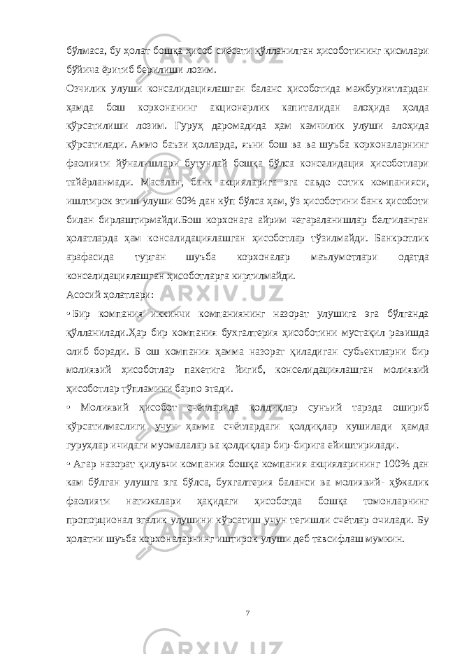 бўлмаса, бу ҳолат бошқа ҳисоб сиёсати қўлланилган ҳисоботининг қисмлари бўйича ёритиб берилиши лозим. Озчилик улуши консалидациялашган баланс ҳисоботида мажбуриятлардан ҳамда бош корхонанинг акционерлик капиталидан алоҳида ҳолда кўрсатилиши лозим. Гуруҳ даромадида ҳам камчилик улуши алоҳида кўрсатилади. Аммо баъзи ҳолларда, яъни бош ва ва шуъба корхоналарнинг фаолияти йўналишлари бутунлай бошқа бўлса конселидация ҳисоботлари тайёрланмади. Масалан, банк акцияларига эга савдо сотик компанияси, ишлтирок этиш улуши 60% дан кўп бўлса ҳам, ўз ҳисоботини банк ҳисоботи билан бирлаштирмайди.Бош корхонага айрим чегараланишлар белгиланган ҳолатларда ҳам консалидациялашган ҳисоботлар тўзилмайди. Банкротлик арафасида турган шуъба корхоналар маълумотлари одатда конселидациялашган ҳисоботларга киртилмайди. Асосий ҳолатлари: •   Бир компания иккинчи компаниянинг назорат улушига эга бўлганда қўлланилади.Ҳар бир компания бухгалтерия ҳисоботини мустақил равишда олиб боради. Б ош компания ҳамма назорат қиладиган субъектларни бир молиявий ҳисоботлар пакетига йигиб, конселидациялашган молиявий ҳисоботлар тўпламини барпо этади. • Молиявий ҳисобот счётларида қолдиқлар сунъий тарзда ошириб кўрсатилмаслиги учун ҳамма счётлардаги қолдиқлар кушилади ҳамда гуруҳлар ичидаги муомалалар ва қолдиқлар бир-бирига ейиштирилади. • Агар назорат қилувчи компания бошқа компания акцияларининг 100% дан кам бўлган улушга эга бўлса, бухгалтерия баланси ва молиявий- ҳўжалик фаолияти натижалари ҳақидаги ҳисоботда бошқа томонларнинг пропорционал эгалик улушини кўрсатиш учун тегишли счётлар очилади. Бу ҳолатни шуъба корхоналарнинг иштирок улуши деб тавсифлаш мумкин. 7 