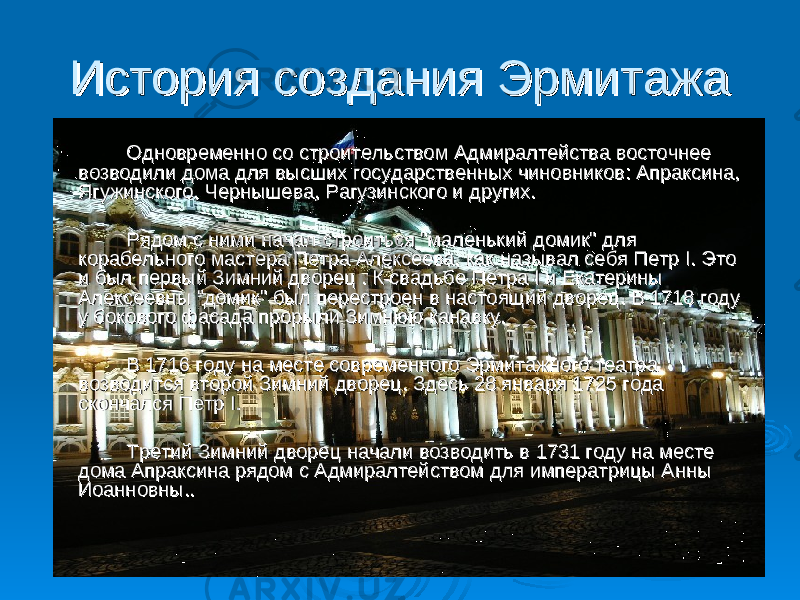  История создания ЭрмитажаИстория создания Эрмитажа Одновременно со строительством Адмиралтейства восточнее Одновременно со строительством Адмиралтейства восточнее возводили дома для высших государственных чиновников: Апраксина, возводили дома для высших государственных чиновников: Апраксина, Ягужинского, Чернышева, Рагузинского и других. Ягужинского, Чернышева, Рагузинского и других. Рядом с ними начал строиться &#34;маленький домик&#34; для Рядом с ними начал строиться &#34;маленький домик&#34; для корабельного мастера Петра Алексеева, как называл себя Петр I. Это корабельного мастера Петра Алексеева, как называл себя Петр I. Это и был первый Зимний дворец . К свадьбе Петра I и Екатерины и был первый Зимний дворец . К свадьбе Петра I и Екатерины Алексеевны &#34;домик&#34; был перестроен в настоящий дворец. В 1718 году Алексеевны &#34;домик&#34; был перестроен в настоящий дворец. В 1718 году у бокового фасада прорыли Зимнюю канавку. у бокового фасада прорыли Зимнюю канавку. В 1716 году на месте современного Эрмитажного театра В 1716 году на месте современного Эрмитажного театра возводится второй Зимний дворец. Здесь 28 января 1725 года возводится второй Зимний дворец. Здесь 28 января 1725 года скончался Петр I. скончался Петр I. Третий Зимний дворец начали возводить в 1731 году на месте Третий Зимний дворец начали возводить в 1731 году на месте дома Апраксина рядом с Адмиралтейством для императрицы Анны дома Апраксина рядом с Адмиралтейством для императрицы Анны Иоанновны.. Иоанновны.. 