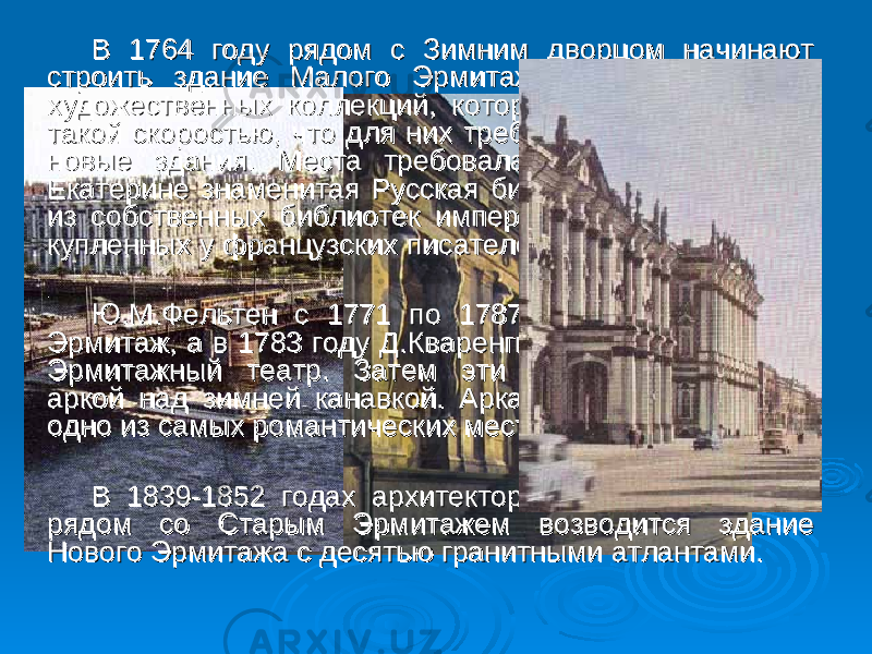  В 1764 году рядом с Зимним дворцом начинают В 1764 году рядом с Зимним дворцом начинают строить здание Малого Эрмитажа для размещения строить здание Малого Эрмитажа для размещения художественных коллекций, которые увеличивались с художественных коллекций, которые увеличивались с такой скоростью, что для них требовались все новые и такой скоростью, что для них требовались все новые и новые здания. Места требовала и основанная при новые здания. Места требовала и основанная при Екатерине знаменитая Русская библиотека, состоящая Екатерине знаменитая Русская библиотека, состоящая из собственных библиотек императрицы, в том числе из собственных библиотек императрицы, в том числе купленных у французских писателей Вольтера и Дидро. купленных у французских писателей Вольтера и Дидро. Ю.М.Фельтен с 1771 по 1787 год строит Старый Ю.М.Фельтен с 1771 по 1787 год строит Старый Эрмитаж, а в 1783 году Д.Кваренги начинает возводить Эрмитаж, а в 1783 году Д.Кваренги начинает возводить Эрмитажный театр. Затем эти здания объединили Эрмитажный театр. Затем эти здания объединили аркой над зимней канавкой. Арка и Зимняя канавка - аркой над зимней канавкой. Арка и Зимняя канавка - одно из самых романтических мест Петербурга. одно из самых романтических мест Петербурга. В 1839-1852 годах архитектором Лео фон Кленце В 1839-1852 годах архитектором Лео фон Кленце рядом со Старым Эрмитажем возводится здание рядом со Старым Эрмитажем возводится здание Нового Эрмитажа с десятью гранитными атлантами. Нового Эрмитажа с десятью гранитными атлантами. 