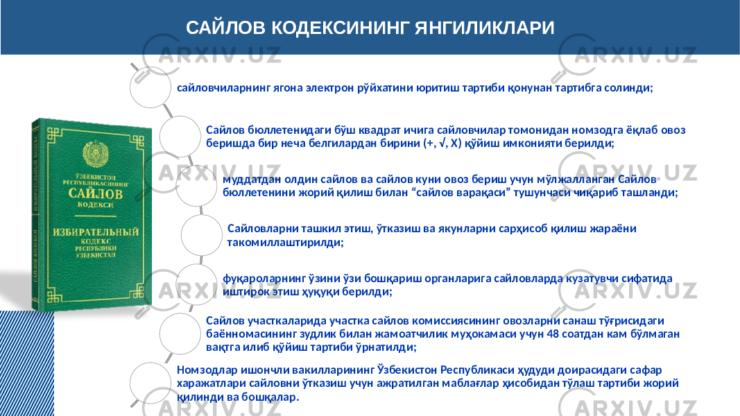 САЙЛОВ КОДЕКСИНИНГ ЯНГИЛИКЛАРИ сайловчиларнинг ягона электрон рўйхатини юритиш тартиби қонунан тартибга солинди; Сайлов бюллетенидаги бўш квадрат ичига сайловчилар томонидан номзодга ёқлаб овоз беришда бир неча белгилардан бирини (+, √, Х) қўйиш имконияти берилди; муддатдан олдин сайлов ва сайлов куни овоз бериш учун мўлжалланган Сайлов бюллетенини жорий қилиш билан “сайлов варақаси” тушунчаси чиқариб ташланди; Сайловларни ташкил этиш, ўтказиш ва якунларни сарҳисоб қилиш жараёни такомиллаштирилди; фуқароларнинг ўзини ўзи бошқариш органларига сайловларда кузатувчи сифатида иштирок этиш ҳуқуқи берилди; Сайлов участкаларида участка сайлов комиссиясининг овозларни санаш тўғрисидаги баённомасининг зудлик билан жамоатчилик муҳокамаси учун 48 соатдан кам бўлмаган вақтга илиб қўйиш тартиби ўрнатилди; Номзодлар ишончли вакилларининг Ўзбекистон Республикаси ҳудуди доирасидаги сафар харажатлари сайловни ўтказиш учун ажратилган маблағлар ҳисобидан тўлаш тартиби жорий қилинди ва бошқалар. 