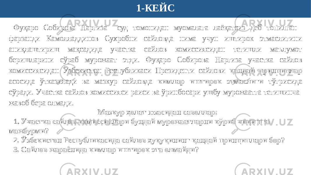 1-КЕЙС Фуқаро Собирова Наргиза суд томонидан муомалага лаёқатсиз деб топилган фарзанди Камолладдинов Сухробни сайловда нима учун иштирок этмаслигини аниқлаштириш мақсадида участка сайлов комиссиясидан тегишли маълумот беришларини сўраб мурожаат этди. Фуқаро Собирова Наргиза участка сайлов комиссиясидан Ўзбекистон Республикаси Президенти сайлови қандай принциплар асосида ўтказилади ва мазкур сайловда кимлар иштирок этмаслиги тўғрисида сўради . Участка сайлов комиссияси раиси ва ўринбосари ушбу мурожаатга тегишинча жавоб бера олмади. Мазкур ҳолат юзасидан саволлар: 1 . Участка сайлов комиссиялари бундай мурожаатларни кўриб чиқишга мажбурми? 2. Ўзбекистон Республикасида сайлов ҳуқуқининг қандай принциплари бор? 3. Сайлов жараёнида кимлар иштирок эта олмайди? 