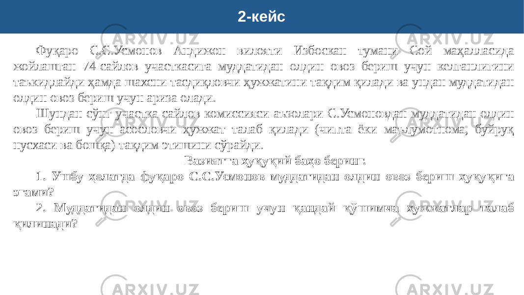 2-кейс Фуқаро С.С.Усмонов Андижон вилояти Избоскан тумани Сой маҳалласида жойлашган 74-сайлов участкасига муддатидан олдин овоз бериш учун келганлигини таъкидлайди ҳамда шахсни тасдиқловчи ҳужжатини тақдим қилади ва ундан муддатидан олдин овоз бериш учун ариза олади. Шундан сўнг участка сайлов комиссияси аъзолари С.Усмоновдан муддатидан олдин овоз бериш учун асословчи ҳужжат талаб қилади (чипта ёки маълумотнома, буйруқ нусхаси ва бошқа) тақдим этишини сўрайди. Вазиятга ҳуқуқий баҳо беринг. 1. Ушбу ҳолатда фуқаро С.С.Усмонов муддатидан олдин овоз бериш ҳуқуқига эгами? 2. Муддатидан олдин овоз бериш учун қандай қўшимча ҳужжатлар талаб қилинади? 