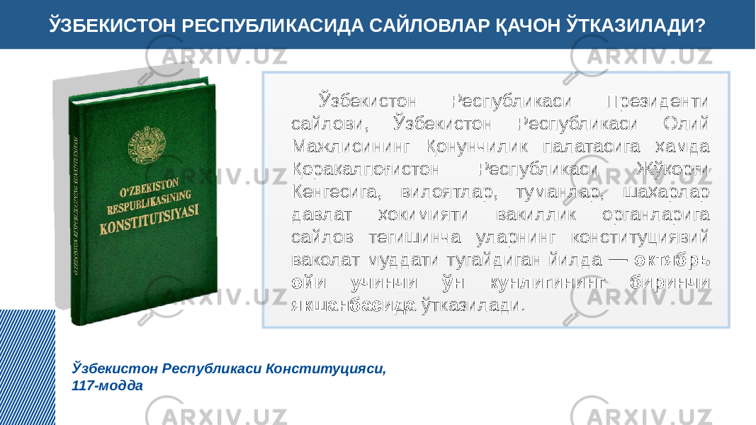 ЎЗБЕКИСТОН РЕСПУБЛИКАСИДА САЙЛОВЛАР ҚАЧОН ЎТКАЗИЛАДИ? Ўзбекистон Республикаси Конституцияси, 117-модда Ўзбекистон Республикаси Президенти сайлови, Ўзбекистон Республикаси Олий Мажлисининг Қонунчилик палатасига ҳамда Қорақалпоғистон Республикаси Жўқорғи Кенгесига, вилоятлар, туманлар, шаҳарлар давлат ҳокимияти вакиллик органларига сайлов тегишинча уларнинг конституциявий ваколат муддати тугайдиган йилда — октябрь ойи учинчи ўн кунлигининг биринчи якшанбасида ўтказилади. 