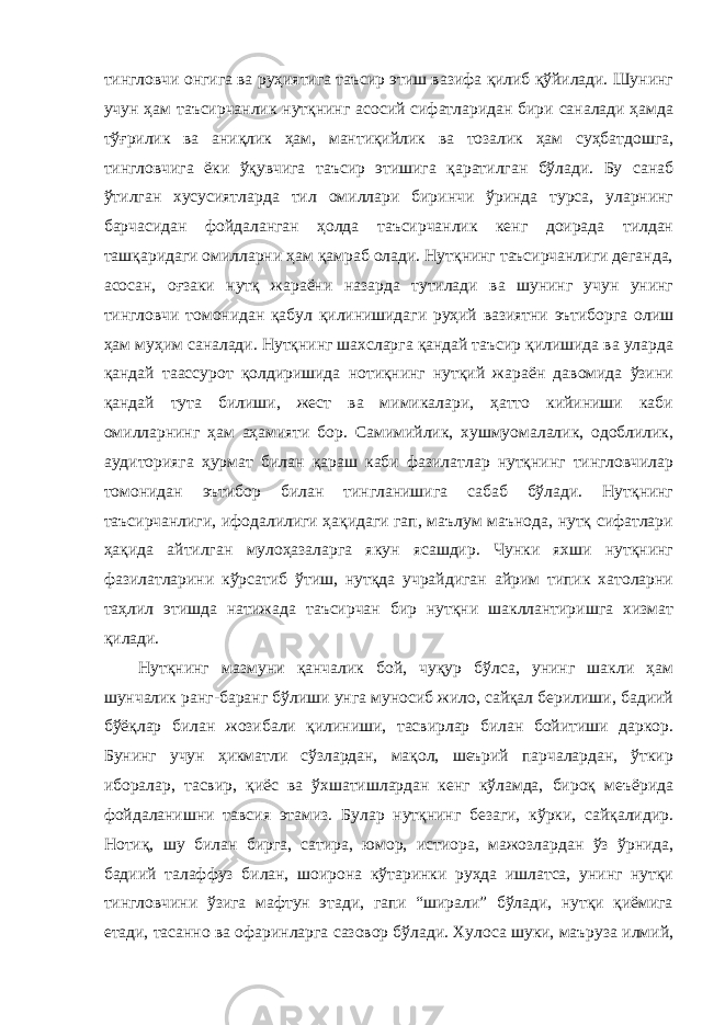 тингловчи онгига ва руҳиятига таъсир этиш вазифа қилиб қўйилади. Шунинг учун ҳам таъсирчанлик нутқнинг асосий сифатларидан бири саналади ҳамда тўғрилик ва аниқлик ҳам, мантиқийлик ва тозалик ҳам суҳбатдошга, тингловчига ёки ўқувчига таъсир этишига қаратилган бўлади. Бу санаб ўтилган хусусиятларда тил омиллари биринчи ўринда турса, уларнинг барчасидан фойдаланган ҳолда таъсирчанлик кенг доирада тилдан ташқаридаги омилларни ҳам қамраб олади. Нутқнинг таъсирчанлиги деганда, асосан, оғзаки нутқ жараёни назарда тутилади ва шунинг учун унинг тингловчи томонидан қабул қилинишидаги руҳий вазиятни эътиборга олиш ҳам муҳим саналади. Нутқнинг шахсларга қандай таъсир қилишида ва уларда қандай таассурот қолдиришида нотиқнинг нутқий жараён давомида ўзини қандай тута билиши, жест ва мимикалари, ҳатто кийиниши каби омилларнинг ҳам аҳамияти бор. Самимийлик, хушмуомалалик, одоблилик, аудиторияга ҳурмат билан қараш каби фазилатлар нутқнинг тингловчилар томонидан эътибор билан тингланишига сабаб бўлади. Нутқнинг таъсирчанлиги, ифодалилиги ҳақидаги гап, маълум маънода, нутқ сифатлари ҳақида айтилган мулоҳазаларга якун ясашдир. Чунки яхши нутқнинг фазилатларини кўрсатиб ўтиш, нутқда учрайдиган айрим типик хатоларни таҳлил этишда натижада таъсирчан бир нутқни шакллантиришга хизмат қилади. Нутқнинг мазмуни қанчалик бой, чуқур бўлса, унинг шакли ҳам шунчалик ранг-баранг бўлиши унга муносиб жило, сайқал берилиши, бадиий бўёқлар билан жозибали қилиниши, тасвирлар билан бойитиши даркор. Бунинг учун ҳикматли сўзлардан, мақол, шеърий парчалардан, ўткир иборалар, тасвир, қиёс ва ўхшатишлардан кенг кўламда, бироқ меъёрида фойдаланишни тавсия этамиз. Булар нутқнинг безаги, кўрки, сайқалидир. Нотиқ, шу билан бирга, сатира, юмор, истиора, мажозлардан ўз ўрнида, бадиий талаффуз билан, шоирона кўтаринки руҳда ишлатса, унинг нутқи тингловчини ўзига мафтун этади, гапи “ширали” бўлади, нутқи қиёмига етади, тасанно ва офаринларга сазовор бўлади. Хулоса шуки, маъруза илмий, 