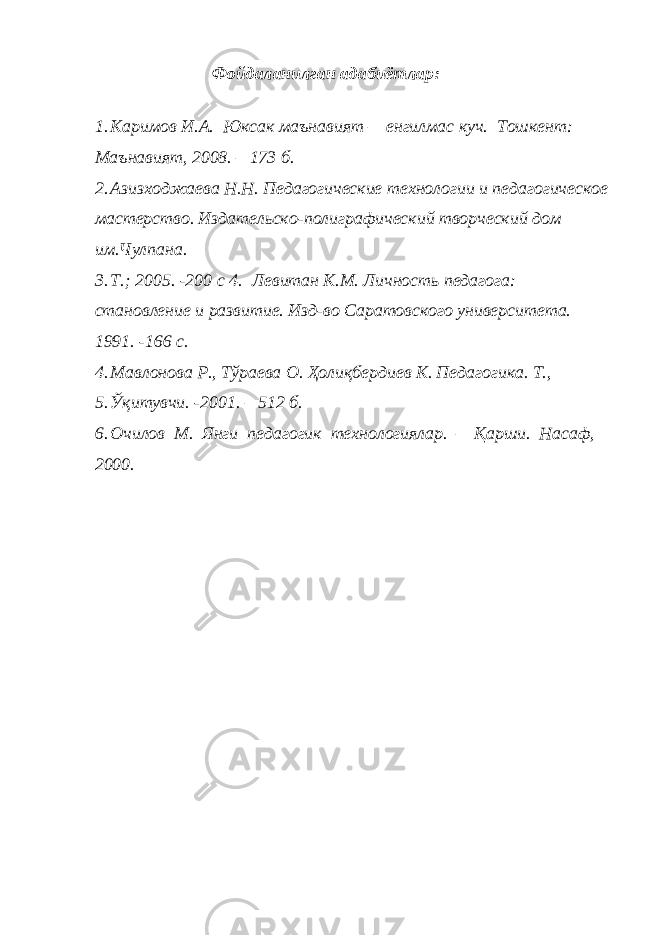 Фойдаланилган адабиётлар: 1. Каримов И.А. Юксак маънавият – енгилмас куч. Тошкент: Маънавият, 2008. – 173 б. 2. Азизходжаева Н.Н. Педагогические технологии и педагогическое мастерство. Издательско-полиграфический творческий дом им.Чулпана. 3. Т.; 2005. -200 с 4. Левитан К.М. Личность педагога: становление и развитие. Изд-во Саратовского университета. 1991. -166 с. 4. Мавлонова Р., Тўраева О. Ҳолиқбердиев К. Педагогика. Т., 5. Ўқитувчи. -2001. – 512 б. 6. Очилов М. Янги педагогик технологиялар. – Қарши. Насаф, 2000. 