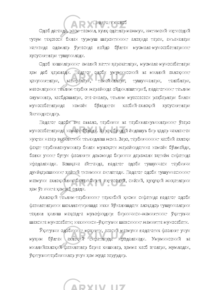 Педагогик одоб Одоб деганда, расм-таомил, хулқ-одатлар мажмуи, ижтимоий-иқтисодий тузум тақозоси билан турмуш шароитининг алоҳида тарзи, анъаналари негизида одамлар ўртасида пайдо бўлган муомала-муносабатларнинг хусусиятлари тушунилади. Одоб кишиларнинг амалий хатти-ҳаракатлари, муомала-муносабатлари ҳам деб қаралади. Педагог одоби умуминсоний ва миллий ахлоқнинг қонуниятлари, вазифалари, тамойиллари, тушунчалари, талаблари, мезонларини таълим-тарбия жараёнида ойдинлаштириб, педагогнинг таълим олувчилар, касбдошлари, ота-оналар, таълим муассасаси раҳбарлари билан муносабатларида намоён бўладиган касбий-ахлоқий хусусиятлари йиғиндисидир. Педагог одоби энг аввало, тарбиячи ва тарбияланувчиларнинг ўзаро муносабатларида намоён бўлади. Бироқ бундай ёндашув бир қадар чекланган нуқтаи назар эканлигини таъкидлаш жоиз. Зеро, тарбиячининг касбий ахлоқи фақат тарбияланувчилар билан мулоқоти жараёнидагина намоён бўлмайди, балки унинг бутун фаолияти давомида биринчи даражали эҳтиёж сифатида ифодаланади. Бошқача айтганда, педагог одоби тушунчаси тарбиячи дунёқарашининг ҳаётий тизимини англатади. Педагог одоби тушунчасининг мазмуни ахлоқийлик билан бирга иқтисодий, сиёсий, ҳуқуқий жиҳатларни ҳам ўз ичига қамраб олади. Ахлоқий таълим-тарбиянинг таркибий қисми сифатида педагог одоби фазилатларини шакллантиришда икки йўналишдаги алоқадор тушунчаларни таҳлил қилиш мақсадга мувофиқдир: биринчиси–жамиятнинг ўқитувчи шахсига муносабати; иккинчиси–ўқитувчи шахсининг жамиятга муносабати. Ўқитувчи одобининг моҳияти, асосий мазмуни педагогик фаолият учун муҳим бўлган ахлоқий сифатларда ифодаланади. Умуминсоний ва миллийахлоқий фазилатлар барча кишилар, ҳамма касб эгалари, жумладан, ўқитувчитарбиячилар учун ҳам жуда зарурдир. 