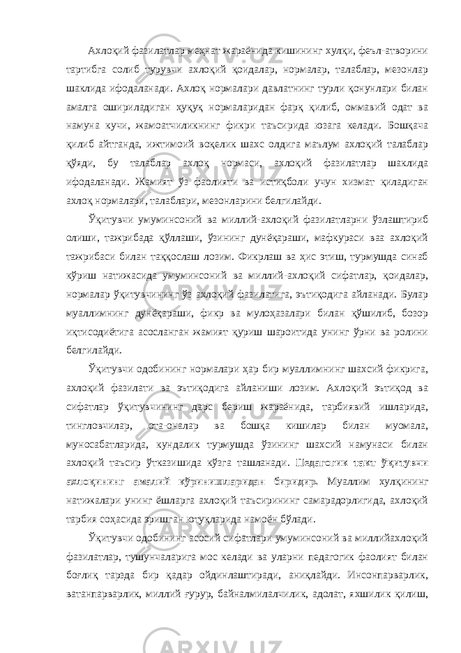 Ахлоқий фазилатлар меҳнат жараёнида кишининг хулқи, феъл-атворини тартибга солиб турувчи ахлоқий қоидалар, нормалар, талаблар, мезонлар шаклида ифодаланади. Ахлоқ нормалари давлатнинг турли қонунлари билан амалга ошириладиган ҳуқуқ нормаларидан фарқ қилиб, оммавий одат ва намуна кучи, жамоатчиликнинг фикри таъсирида юзага келади. Бошқача қилиб айтганда, ижтимоий воқелик шахс олдига маълум ахлоқий талаблар қўяди, бу талаблар ахлоқ нормаси, ахлоқий фазилатлар шаклида ифодаланади. Жамият ўз фаолияти ва истиқболи учун хизмат қиладиган ахлоқ нормалари, талаблари, мезонларини белгилайди. Ўқитувчи умуминсоний ва миллий-ахлоқий фазилатларни ўзлаштириб олиши, тажрибада қўллаши, ўзининг дунёқараши, мафкураси ваа ахлоқий тажрибаси билан таққослаш лозим. Фикрлаш ва ҳис этиш, турмушда синаб кўриш натижасида умуминсоний ва миллий-ахлоқий сифатлар, қоидалар, нормалар ўқитувчининг ўз ахлоқий фазилатига, эътиқодига айланади. Булар муаллимнинг дунёқараши, фикр ва мулоҳазалари билан қўшилиб, бозор иқтисодиётига асосланган жамият қуриш шароитида унинг ўрни ва ролини белгилайди. Ўқитувчи одобининг нормалари ҳар бир муаллимнинг шахсий фикрига, ахлоқий фазилати ва эътиқодига айланиши лозим. Ахлоқий эътиқод ва сифатлар ўқитувчининг дарс бериш жараёнида, тарбиявий ишларида, тингловчилар, ота-оналар ва бошқа кишилар билан муомала, муносабатларида, кундалик турмушда ўзининг шахсий намунаси билан ахлоқий таъсир ўтказишида кўзга ташланади. Педагогик такт ўқитувчи ахлоқининг амалий кўринишларидан биридир. Муаллим хулқининг натижалари унинг ёшларга ахлоқий таъсирининг самарадорлигида, ахлоқий тарбия соҳасида эришган ютуқларида намоён бўлади. Ўқитувчи одобининг асосий сифатлари умуминсоний ва миллийахлоқий фазилатлар, тушунчаларига мос келади ва уларни педагогик фаолият билан боғлиқ тарзда бир қадар ойдинлаштиради, аниқлайди. Инсонпарварлик, ватанпарварлик, миллий ғурур, байналмилалчилик, адолат, яхшилик қилиш, 