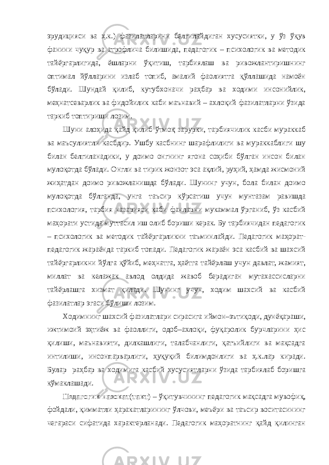 эрудицияси ва ҳ.к.) фазилатларини белгилайдиган хусусиятки, у ўз ўқув фанини чуқур ва атрофлича билишида, педагогик – психологик ва методик тайёргарлигида, ёшларни ўқитиш, тарбиялаш ва ривожлантиришнинг оптимал йўлларини излаб топиб, амалий фаолиятга қўллашида намоён бўлади. Шундай қилиб, кутубхоначи раҳбар ва ходими инсонийлик, меҳнатсеварлик ва фидойилик каби маънавий – ахлоқий фазилатларни ўзида таркиб топтириши лозим. Шуни алоҳида қайд қилиб ўтмоқ зарурки, тарбиячилик касби мураккаб ва маъсулиятли касбдир. Ушбу касбнинг шарафлилиги ва мураккаблиги шу билан белгиланадики, у доимо онгнинг ягона соҳиби бўлган инсон билан мулоқотда бўлади. Онгли ва тирик жонзот эса ақлий, руҳий, ҳамда жисмоний жиҳатдан доимо ривожланишда бўлади. Шунинг учун, бола билан доимо мулоқотда бўлганда, унга таъсир кўрсатиш учун мунтазам равишда психология, тарбия назарияси каби фанларни мукаммал ўрганиб, ўз касбий маҳорати устида муттасил иш олиб бориши керак. Бу тарбиячидан педагогик – психологик ва методик тайёргарликни таъминлайди. Педагогик маҳорат- педагогик жараёнда таркиб топади. Педагогик жараён эса касбий ва шахсий тайёргарликни йўлга қўйиб, меҳнатга, ҳаётга тайёрлаш учун давлат, жамият, миллат ва келажак авлод олдида жавоб берадиган мутахассисларни тайёрлашга хизмат қилади. Шунинг учун, ходим шахсий ва касбий фазилатлар эгаси бўлиши лозим. Ходимнинг шахсий фазилатлари сирасига иймон–эътиқоди, дунёқараши, ижтимоий эҳтиёж ва фаоллиги, одоб–ахлоқи, фуқаролик бурчларини ҳис қилиши, маънавияти, дилкашлиги, талабчанлиги, қатъийлиги ва мақсадга интилиши, инсонпарварлиги, ҳуқуқий билимдонлиги ва ҳ.к.лар киради. Булар раҳбар ва ходимига касбий хусусиятларни ўзида тарбиялаб боришга кўмаклашади. Педагогик назокат ( такт ) – ўқитувчининг педагогик мақсадга мувофиқ, фойдали, қимматли ҳаракатларининг ўлчови, меъёри ва таъсир воситасининг чегараси сифатида характерланади. Педагогик маҳоратнинг қайд қилинган 