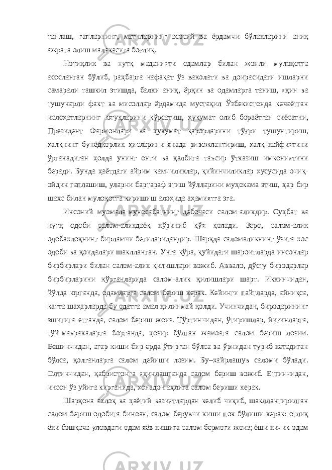 танлаш, гапларнинг, матнларнинг асосий ва ёрдамчи бўлакларини аниқ ажрата олиш малакасига боғлиқ. Нотиқлик ва нутқ маданияти одамлар билан жонли мулоқотга асосланган бўлиб, раҳбарга нафақат ўз ваколати ва доирасидаги ишларни самарали ташкил этишда, балки аниқ, ёрқин ва одамларга таниш, яқин ва тушунарли факт ва мисоллар ёрдамида мустақил Ўзбекистонда кечаётган ислоҳатларнинг ютуқларини кўрсатиш, ҳукумат олиб бораётган сиёсатни, Президент Фармонлари ва ҳукумат қарорларини тўғри тушунтириш, халқнинг бунёдкорлик ҳисларини янада ривожлантириш, халқ кайфиятини ўрганадиган ҳолда унинг онги ва қалбига таъсир ўтказиш имкониятини беради. Бунда ҳаётдаги айрим камчиликлар, қийинчиликлар хусусида очиқ- ойдин гаплашиш, уларни бартараф этиш йўлларини муҳокама этиш, ҳар бир шахс билан мулоқотга киришиш алоҳида аҳамиятга эга. Инсоний муомала-муносабатнинг дебочаси салом-аликдир. Суҳбат ва нутқ одоби салом-аликдаёқ кўриниб қўя қолади. Зеро, салом-алик одобахлоқнинг бирламчи бегиларидандир. Шарқда саломаликнинг ўзига хос одоби ва қоидалари шаклланган. Унга кўра, қуйидаги шароитларда инсонлар бирбирлари билан салом-алик қилишлари вожиб. Аввало, дўсту биродарлар бирбирларини кўрганларида салом-алик қилишлари шарт. Иккинчидан, йўлда юрганда, одамларга салом бериш керак. Кейинги пайтларда, айниқса, катта шаҳарларда бу одатга амал қилинмай қолди. Учинчидан, биродарининг эшигига етганда, салом бериш жоиз. Тўртинчидан, ўтиришлар, йиғинларга, тўй-маъракаларга борганда, ҳозир бўлган жамоага салом бериш лозим. Бешинчидан, агар киши бир ерда ўтирган бўлса ва ўрнидан туриб кетадиган бўлса, қолганларга салом дейиши лозим. Бу–хайрлашув саломи бўлади. Олтинчидан, қабристонга яқинлашганда салом бериш вожиб. Етгинчидан, инсон ўз уйига кирганида, хонадон аҳлига салом бериши керак. Шарқона ахлоқ ва ҳаётий вазиятлардан келиб чиқиб, шакллантирилган салом бериш одобига биноан, салом берувчи киши пок бўлиши керак: отлиқ ёки бошқача уловдаги одам яёв кишига салом бермоғи жоиз; ёши кичик одам 