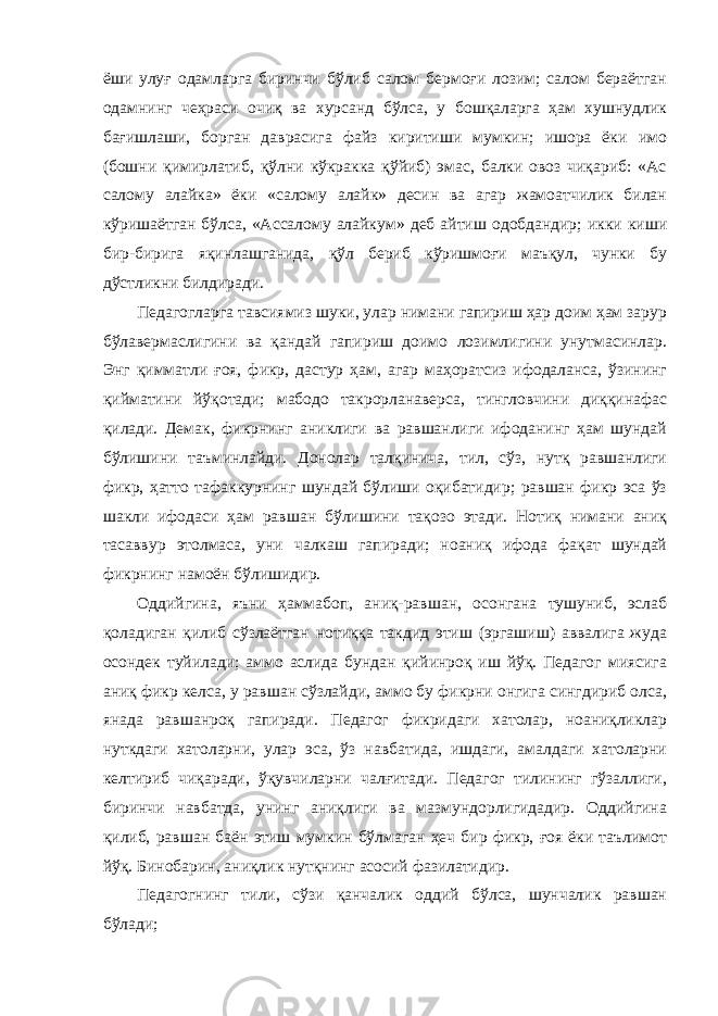 ёши улуғ одамларга биринчи бўлиб салом бермоғи лозим; салом бераётган одамнинг чеҳраси очиқ ва хурсанд бўлса, у бошқаларга ҳам хушнудлик бағишлаши, борган даврасига файз киритиши мумкин; ишора ёки имо (бошни қимирлатиб, қўлни кўкракка қўйиб) эмас, балки овоз чиқариб: «Ac салому алайка» ёки «салому алайк» десин ва агар жамоатчилик билан кўришаётган бўлса, «Acсалому алайкум» деб айтиш одобдандир; икки киши бир-бирига яқинлашганида, қўл бериб кўришмоғи маъқул, чунки бу дўстликни билдиради. Педагогларга тавсиямиз шуки, улар нимани гапириш ҳар доим ҳам зарур бўлавермаслигини ва қандай гапириш доимо лозимлигини унутмасинлар. Энг қимматли ғоя, фикр, дастур ҳам, агар маҳоратсиз ифодаланса, ўзининг қийматини йўқотади; мабодо такрорланаверса, тингловчини диққинафас қилади. Демак, фикрнинг аниклиги ва равшанлиги ифоданинг ҳам шундай бўлишини таъминлайди. Донолар талқинича, тил, сўз, нутқ равшанлиги фикр, ҳатто тафаккурнинг шундай бўлиши оқибатидир; равшан фикр эса ўз шакли ифодаси ҳам равшан бўлишини тақозо этади. Нотиқ нимани аниқ тасаввур этолмаса, уни чалкаш гапиради; ноаниқ ифода фақат шундай фикрнинг намоён бўлишидир. Оддийгина, яъни ҳаммабоп, аниқ-равшан, осонгана тушуниб, эслаб қоладиган қилиб сўзлаётган нотиққа такдид этиш (эргашиш) аввалига жуда осондек туйилади; аммо аслида бундан қийинроқ иш йўқ. Педагог миясига аниқ фикр келса, у равшан сўзлайди, аммо бу фикрни онгига сингдириб олса, янада равшанроқ гапиради. Педагог фикридаги хатолар, ноаниқликлар нуткдаги хатоларни, улар эса, ўз навбатида, ишдаги, амалдаги хатоларни келтириб чиқаради, ўқувчиларни чалғитади. Педагог тилининг гўзаллиги, биринчи навбатда, унинг аниқлиги ва мазмундорлигидадир. Оддийгина қилиб, равшан баён этиш мумкин бўлмаган ҳеч бир фикр, ғоя ёки таълимот йўқ. Бинобарин, аниқлик нутқнинг асосий фазилатидир. Педагогнинг тили, сўзи қанчалик оддий бўлса, шунчалик равшан бўлади; 