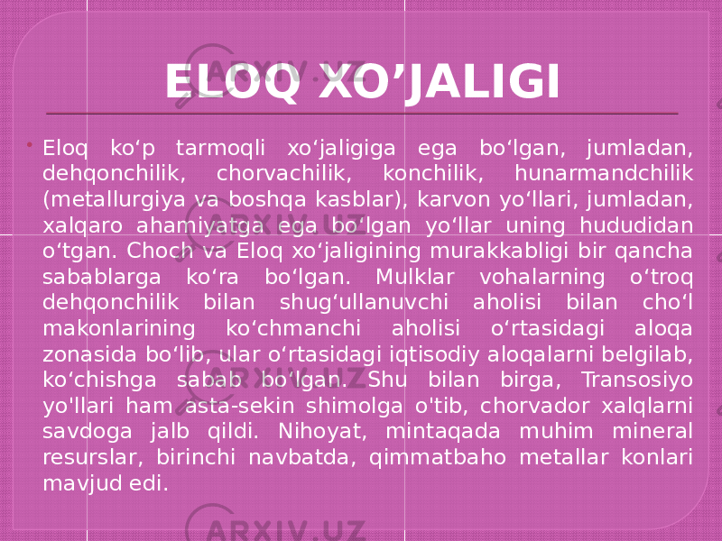 ELOQ XO’JALIGI  Eloq koʻp tarmoqli xoʻjaligiga ega boʻlgan, jumladan, dehqonchilik, chorvachilik, konchilik, hunarmandchilik (metallurgiya va boshqa kasblar), karvon yoʻllari, jumladan, xalqaro ahamiyatga ega boʻlgan yoʻllar uning hududidan oʻtgan. Choch va Eloq xoʻjaligining murakkabligi bir qancha sabablarga koʻra boʻlgan. Mulklar vohalarning oʻtroq dehqonchilik bilan shugʻullanuvchi aholisi bilan choʻl makonlarining koʻchmanchi aholisi oʻrtasidagi aloqa zonasida boʻlib, ular oʻrtasidagi iqtisodiy aloqalarni belgilab, koʻchishga sabab boʻlgan. Shu bilan birga, Transosiyo yo&#39;llari ham asta-sekin shimolga o&#39;tib, chorvador xalqlarni savdoga jalb qildi. Nihoyat, mintaqada muhim mineral resurslar, birinchi navbatda, qimmatbaho metallar konlari mavjud edi. 