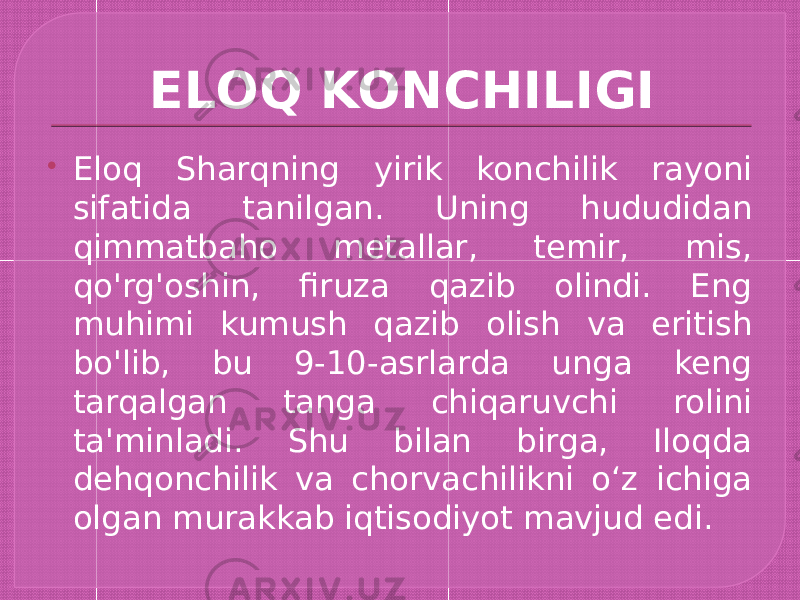 ELOQ KONCHILIGI  Eloq Sharqning yirik konchilik rayoni sifatida tanilgan. Uning hududidan qimmatbaho metallar, temir, mis, qo&#39;rg&#39;oshin, firuza qazib olindi. Eng muhimi kumush qazib olish va eritish bo&#39;lib, bu 9-10-asrlarda unga keng tarqalgan tanga chiqaruvchi rolini ta&#39;minladi. Shu bilan birga, Iloqda dehqonchilik va chorvachilikni oʻz ichiga olgan murakkab iqtisodiyot mavjud edi. 