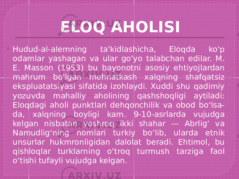 ELOQ AHOLISI  Hudud-al-alemning ta&#39;kidlashicha, Eloqda ko&#39;p odamlar yashagan va ular go&#39;yo talabchan edilar. M. E. Masson (1953) bu bayonotni asosiy ehtiyojlardan mahrum bo&#39;lgan mehnatkash xalqning shafqatsiz ekspluatatsiyasi sifatida izohlaydi. Xuddi shu qadimiy yozuvda mahalliy aholining qashshoqligi aytiladi: Eloqdagi aholi punktlari dehqonchilik va obod boʻlsa- da, xalqning boyligi kam. 9-10-asrlarda vujudga kelgan nisbatan yoshroq ikki shahar — Abrligʻ va Namudligʻning nomlari turkiy boʻlib, ularda etnik unsurlar hukmronligidan dalolat beradi. Ehtimol, bu qishloqlar turklarning oʻtroq turmush tarziga faol oʻtishi tufayli vujudga kelgan. 