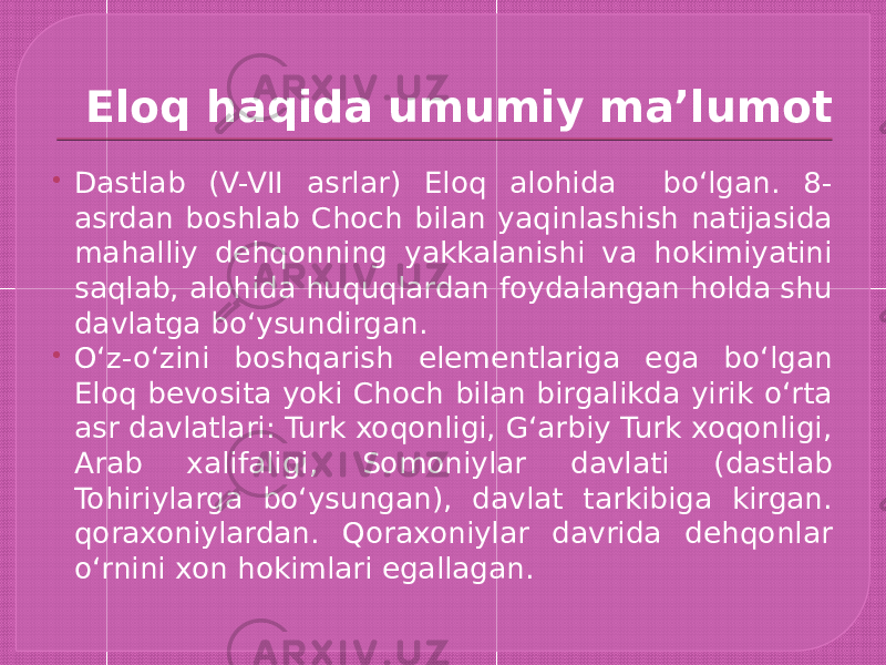 Eloq haqida umumiy ma’lumot  Dastlab (V-VII asrlar) Eloq alohida boʻlgan. 8- asrdan boshlab Choch bilan yaqinlashish natijasida mahalliy dehqonning yakkalanishi va hokimiyatini saqlab, alohida huquqlardan foydalangan holda shu davlatga boʻysundirgan.  Oʻz-oʻzini boshqarish elementlariga ega boʻlgan Eloq bevosita yoki Choch bilan birgalikda yirik oʻrta asr davlatlari: Turk xoqonligi, Gʻarbiy Turk xoqonligi, Arab xalifaligi, Somoniylar davlati (dastlab Tohiriylarga boʻysungan), davlat tarkibiga kirgan. qoraxoniylardan. Qoraxoniylar davrida dehqonlar oʻrnini xon hokimlari egallagan. 