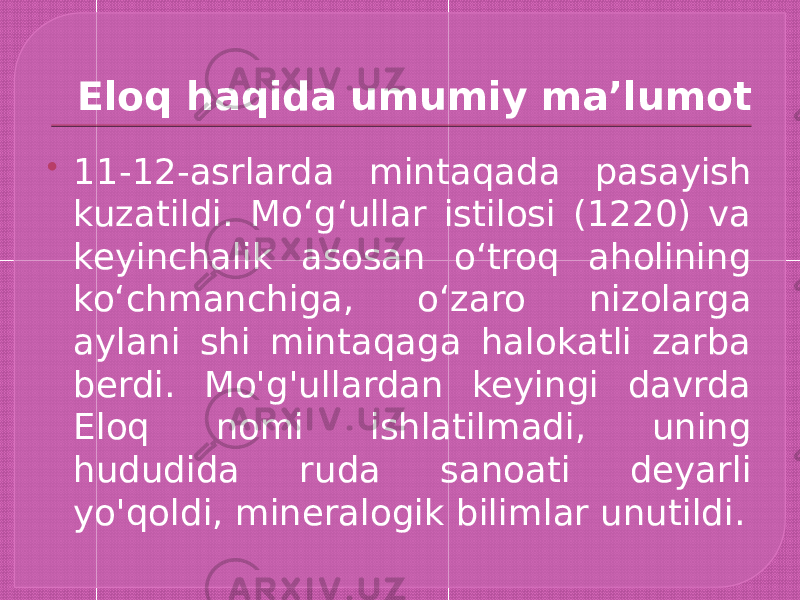 Eloq haqida umumiy ma’lumot  11-12-asrlarda mintaqada pasayish kuzatildi. Moʻgʻullar istilosi (1220) va keyinchalik asosan oʻtroq aholining koʻchmanchiga, oʻzaro nizolarga aylani shi mintaqaga halokatli zarba berdi. Mo&#39;g&#39;ullardan keyingi davrda Eloq nomi ishlatilmadi, uning hududida ruda sanoati deyarli yo&#39;qoldi, mineralogik bilimlar unutildi. 