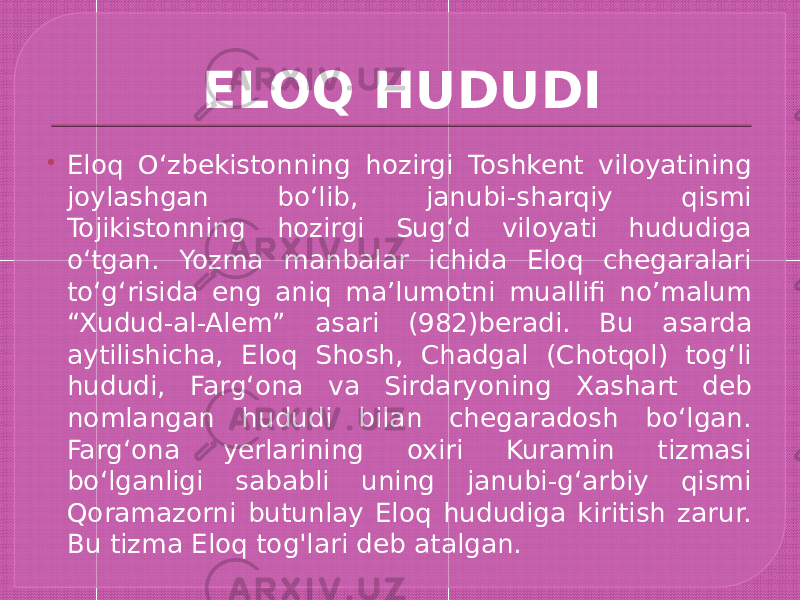 ELOQ HUDUDI  Eloq Oʻzbekistonning hozirgi Toshkent viloyatining joylashgan boʻlib, janubi-sharqiy qismi Tojikistonning hozirgi Sugʻd viloyati hududiga oʻtgan. Yozma manbalar ichida Eloq chegaralari toʻgʻrisida eng aniq maʼlumotni muallifi no’malum “Xudud-al-Alem” asari (982)beradi. Bu asarda aytilishicha, Eloq Shosh, Chadgal (Chotqol) togʻli hududi, Fargʻona va Sirdaryoning Xashart deb nomlangan hududi bilan chegaradosh boʻlgan. Fargʻona yerlarining oxiri Kuramin tizmasi boʻlganligi sababli uning janubi-gʻarbiy qismi Qoramazorni butunlay Eloq hududiga kiritish zarur. Bu tizma Eloq tog&#39;lari deb atalgan. 