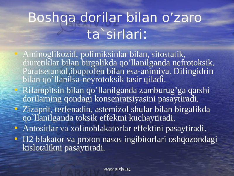 Boshqa dorilar bilan o’zaro ta`sirlari : • Aminoglikozid, polimiksinlar bilan, sitostatik, diuretiklar bilan birgalikda qo’llanilganda nefrotoksik. Paratsetamol,ibuprofen bilan esa-animiya. Difingidrin bilan qo’llanilsa-neyrotoksik tasir qiladi. • Rifampitsin bilan qo’llanilganda zamburug’ga qarshi dorilarning qondagi konsenratsiyasini pasaytiradi. • Zizaprit, terfenadin, astemizol shular bilan birgalikda qo`llanilganda toksik effektni kuchaytiradi. • Antositlar va xolinoblakatorlar effektini pasaytiradi. • H2 blakator va proton nasos ingibitorlari oshqozondagi kislotalikni pasaytiradi. www.arxiv.uzwww.arxiv.uz 