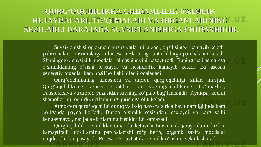 QURG‘O QC HI LI KKA CHIDAMLILIK - 0‘SIMLIK HUJAYRALARI, TO‘QIMALARI VA ORGANLARINING SEZILARLI DARAJADA SUVSIZLANISHIGA CHIDASHIDIR. Suvsizlanish sitoplazmani xususiyatlarini buzadi, oqsil sintezi kamayib ketadi, polisomalar ribosomalarga, ular esa o‘zlarining subbirliklarga parchalanib ketadi. Shuningdek, suvsizlik moddalar almashinuvini pasaytiradi. Buning natijasida esa o‘simliklaming o‘sishi to‘xtaydi va hosildorlik kamayib ketadi. Bu asosan generativ organlar kam hosil bo ’l ishi bilan ifodalanadi . Qurg’oqchilikning atmosfera va tuproq qurg‘oq c hi l igi xillari mavjud. Qurg‘oqchilikning asosiy sabablari bu yog‘ingarchilikning bo ’l masligi, transpiratsiya va tuproq yuzasidan suvning ko‘plab bug‘lanishidir. Ayniqsa, kuchli shamollar tuproq ildiz qatlamining qurishiga olib keladi. Atmosfera qurg‘o qc hiligi quruq va issiq havo ta’sirida havo namligi juda kam bo ’l ganda paydo bo‘Iadi. Bunda o‘simlik o‘sishdan to‘xtaydi va barg sathi kengaymaydi, natijada ekinla rn ing hosildorligi kamayadi. Qurg‘oqchilik o‘simliklar tanasida ketuvchi biosintetik jarayonla rn i k e skin kamaytiradi, oqsilla rn ing parchalanishi ro‘y berib, organik zaxira moddalar miqdori keskin pasayadi. Bu esa o‘z navbatida o‘simlik o‘sishini sekinlashtiradi 