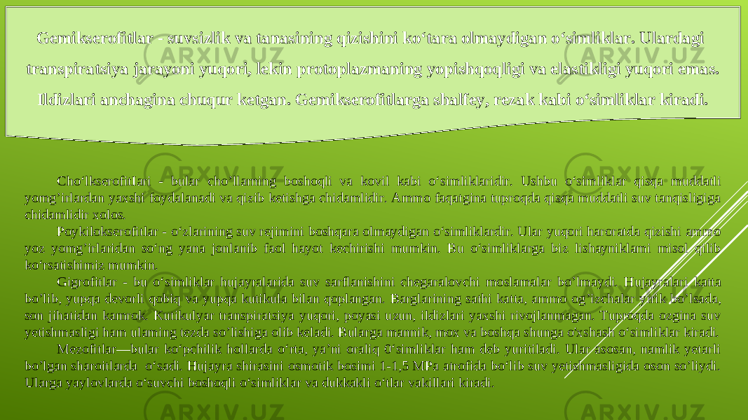 Gemikserofitlar - suvsizlik va tanasining qizishini ko‘tara olmaydigan o‘simliklar. Ulardagi transpiratsiya jarayoni yuqori, lekin protoplazmaning yopishqoqligi va elastikligi yuqori emas. Ildizlari anchagina chuqur ketgan. Gemikserofitlarga shalfey, rezak kabi o‘simliklar kiradi. Cho‘lkserofitIari - bular cho ’l la rn ing boshoqli va kovil kabi o‘simliklaridir. Ushbu o‘simliklar qisqa muddatli yomg’irlardan yaxshi foydalanadi va qizib ketishga chidamlidir. Ammo faqatgina tuproqda qisqa muddatli suv tanqisligiga chidamlidir xolos. Poykilokserofitlar - o‘zlarining suv rejimini boshqara olmaydigan o‘simliklardir. Ular yuqori haroratda qizishi ammo yoz yomg’irlaridan so‘ng yana jonlanib faol hayot kechirishi mumkin. Bu o‘simliklarga biz lishayniklami misol qilib ko‘rsatishimiz mumkin . Gigrofitlar - bu o‘simliklar hujayralarida suv sarflanishini chegaralov c hi moslamalar bo ’l maydi. Hujayralari katta bo’lib, yupqa devorli qobiq va yupqa kutikula bilan qoplangan. Barglarining sathi katta, ammo og ’i zchalar yirik bo ’l sada , son jihatidan kamrok. Kutikulyar transpiratsiya yuqori, poyasi uzun, ildizlari yaxshi rivojlanmagan. Tuproqda ozgina suv yetishmasligi ham ulaming tezda so’lishiga olib keladi. Bularga mannik, mox va boshqa shunga o&#39;xshash o‘simliklar kiradi. Mezofitlar—bular ko‘pchilik hollarda o‘rta, ya’ni oraliq 0‘simliklar ham deb yuritiladi. Ular asosan, namlik yetarli bo’lgan sharoitlarda o‘sadi. Hujayra shirasini osmotik bosimi 1-1,5 MPa atrofida bo‘lib suv yetishmasligida oson so’liydi. Ularga yaylovlarda o‘suvchi boshoqli o‘simliklar va dukkakli o‘tlar vakillari kiradi. 