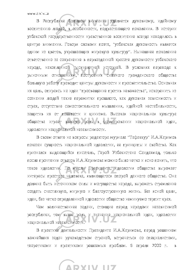 www.arxiv.uz В Республике большое внимание уделяется духовному, идейному воспитанию людей, в особенности, подрастающего поколения. В исто рии узбекской государственности нравственное воспитание всегда нахо дилось в центре внимания. Говоря словами поэта, &#34;узбекская духовность является одним из цветов, украшающих мировую культуру&#34;. Нынешнее поколение ответственно за сохранение в первозданной красоте духовности узбекского народа, накопленной тысячелетней историей. В условиях перехода к рыночным отношениям, построения сильного гражданского общества большую работу проводят центры духов ности и просветительства. Основная их цель, опираясь на идеи &#34;просвещение против невежества&#34;, искоренить из сознания людей такие пережитки прошлого, как духовная зависимость и страх, отсутствие самостоятельного мышления, идейной нестабильности, защитив их от пошлости и цинизма. Высокая национальная культура общества играет важную роль в формировании национальной идеи, идеологии национальной независимости. В своем ответе на вопросы редактора журнала &#34;Тафаккур&#34; И.А.Каримов показан сущность национальной идеологии, ее принципы и свойства. Как признался выдающийся писатель, Герой Узбекистана Саидахмад, только после прочтения ответов И.А.Каримова можно было четко и ясно понять, что такое идеология. По мысли Президента, идеология общества выражает интересы простого человека, являющегося опорой данного общества. Она должна быть источником силы и могущества на рода, выражать стремление создать счастливую, мирную и благоустроенную жизнь. Без ясной цели, идеи, без четко определенной идеологии общество неминуемо терпит крах. Чем величественнее задачи, стоящие перед народами независимой республики, тем выше роль и значение национальной идеи, идеологии национальной независимости. В практике деятельности Президента И.А.Каримова, перед решением важнейших задач руководством страной, встречаться со специалистами, теоретиками и практиками решаемых проблем. 6 апреля 2000 г. в 