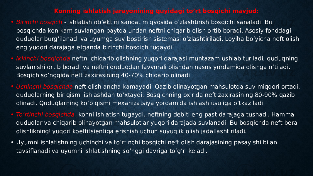 Konning ishlatish jarayonining quyidagi to’rt bosqichi mavjud: • Birinchi bosqich  ishlatish ob’ektini sanoat miqyosida o’zlashtirish bosqichi sanaladi. Bu bosqichda kon kam suvlangan paytda undan neftni chiqarib olish ortib boradi. Asosiy fonddagi quduqlar burg’ilanadi va uyumga suv bostirish sistemasi o’zlashtiriladi. Loyiha bo’yicha neft olish eng yuqori darajaga etganda birinchi bosqich tugaydi. • Ikkinchi bosqichda neftni chiqarib olishning yuqori darajasi muntazam ushlab turiladi, quduqning suvlanishi ortib boradi va neftni quduqdan favvorali olishdan nasos yordamida olishga o’tiladi. Bosqich so’nggida neft zaxirasining 40-70% chiqarib olinadi. • Uchinchi bosqichda neft olish ancha kamayadi. Qazib olinayotgan mahsulotda suv miqdori ortadi, quduqlarning bir qismi ishlashdan to’xtaydi. Bosqichning oxirida neft zaxirasining 80-90% qazib olinadi. Quduqlarning ko’p qismi mexanizatsiya yordamida ishlash usuliga o’tkaziladi. • To’rtinchi bosqichda konni ishlatish tugaydi, neftning debiti eng past darajaga tushadi. Hamma quduqlar va chiqarib olinayotgan mahsulotlar yuqori darajada suvlanadi. Bu bosqichda neft bera olishlikning ) yuqori koeffitsientiga erishish uchun suyuqlik olish jadallashtiriladi. • Uyumni ishlatishning uchinchi va to’rtinchi bosqichi neft olish darajasining pasayishi bilan tavsiflanadi va uyumni ishlatishning so’nggi davriga to’g’ri keladi. 