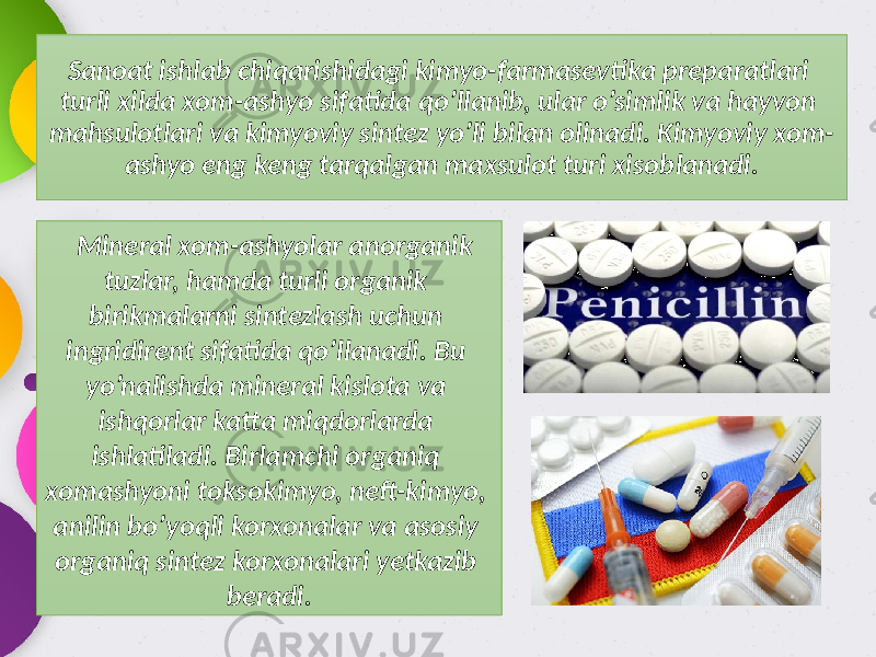 Sanoat ishlab chiqarishidagi kimyo-farmasevtika preparatlari turli xilda xom-ashyo sifatida qo’llanib, ular o’simlik va hayvon mahsulotlari va kimyoviy sintez yo’li bilan olinadi. Kimyoviy xom- ashyo eng keng tarqalgan maxsulot turi xisoblanadi. Mineral xom-ashyolar anorganik tuzlar, hamda turli organik birikmalarni sintezlash uchun ingridirent sifatida qo’llanadi. Bu yo’nalishda mineral kislota va ishqorlar katta miqdorlarda ishlatiladi. Birlamchi organiq xomashyoni toksokimyo, neft-kimyo, anilin bo’yoqli korxonalar va asosiy organiq sintez korxonalari yetkazib beradi. 