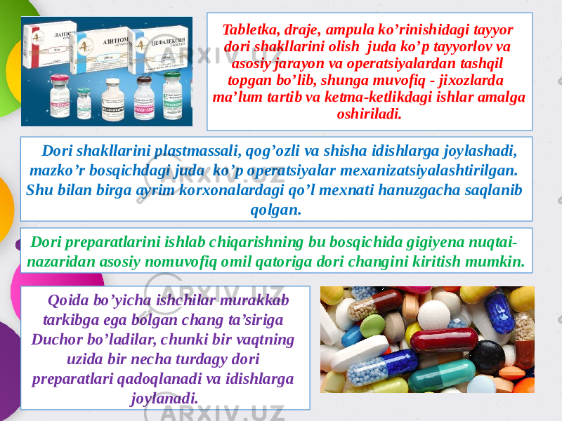 Tabletka, draje, ampula ko’rinishidagi tayyor dori shakllarini olish juda ko’p tayyorlov va asosiy jarayon va operatsiyalardan tashqil topgan bo’lib, shunga muvofiq - jixozlarda ma’lum tartib va ketma-ketlikdagi ishlar amalga oshiriladi. Dori shakllarini plastmassali, qog’ozli va shisha idishlarga joylashadi, mazko’r bosqichdagi juda ko’p operatsiyalar mexanizatsiyalashtirilgan. Shu bilan birga ayrim korxonalardagi qo’l mexnati hanuzgacha saqlanib qolgan. Qoida bo’yicha ishchilar murakkab tarkibga ega bolgan chang ta’siriga Duchor bo’ladilar, chunki bir vaqtning uzida bir necha turdagy dori preparatlari qadoqlanadi va idishlarga joylanadi. Dori preparatlarini ishlab chiqarishning bu bosqichida gigiyena nuqtai- nazaridan asosiy nomuvofiq omil qatoriga dori changini kiritish mumkin. 