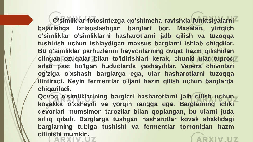  O&#39;simliklar fotosintezga qo&#39;shimcha ravishda funktsiyalarni bajarishga ixtisoslashgan barglari bor. Masalan, yirtqich o&#39;simliklar o&#39;simliklarni hasharotlarni jalb qilish va tuzoqqa tushirish uchun ishlaydigan maxsus barglarni ishlab chiqdilar. Bu o&#39;simliklar parhezlarini hayvonlarning ovqat hazm qilishidan olingan ozuqalar bilan to&#39;ldirishlari kerak, chunki ular tuproq sifati past bo&#39;lgan hududlarda yashaydilar. Venera chivinlari og&#39;ziga o&#39;xshash barglarga ega, ular hasharotlarni tuzoqqa ilintiradi. Keyin fermentlar o&#39;ljani hazm qilish uchun barglarda chiqariladi. Qovoq o&#39;simliklarining barglari hasharotlarni jalb qilish uchun kovakka o&#39;xshaydi va yorqin rangga ega. Barglarning ichki devorlari mumsimon tarozilar bilan qoplangan, bu ularni juda silliq qiladi. Barglarga tushgan hasharotlar kovak shaklidagi barglarning tubiga tushishi va fermentlar tomonidan hazm qilinishi mumkin. 