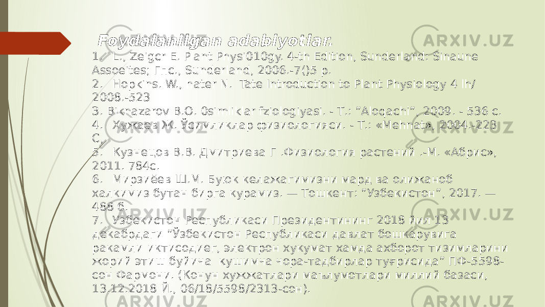  Foydalanilgan adabiyotlar. 1. L., Zeigcr Е. Plant Physi010gy. 4-th Edition, Sunderland: Sinaune Assoeites; Гпс., Sunderland, 2006.-7()5 р. 2. Hopkins. W., hater N. Tate Introduction to Plant Physiology 4 lh/ 2008.-523 З. Biknazarov В.О. 0simliklar fziologiyasi. - Т.: ”Aloqachi”, 2009. - 536 с. 4. Хужаев Ж. Ўсимликлар физиологияси. - Т.: «Mehnat», 2004.-223 С, 5. Кузнецов В.В. Дмитриева Г .Физиология растений .-М. «Абрис», 2011. 784с. 6. Мирзиёев Ш.М. Буюк келажагимизни мард ва олижаноб халкимиз бутан бирга курамиз. — Тошкент: ”Узбекистон”, 2017. — 488 б. 7. Узбекистон Республикаси Президентининг 2018 йил 13 декабрдаги ”Ўзбекистон Республикаси давлат бошкарувига ракамли иктисодиег, электрон хукумат хамда ахборот тизимларини жорий этиш буйича қушимча чора-тадбирлар туғрисида” ПФ-5598- сон Фармони. (Конун хужжатлари маълумотлари миллий базаси, 13.12.2018 Й., 06/18/5598/2313-сон). 
