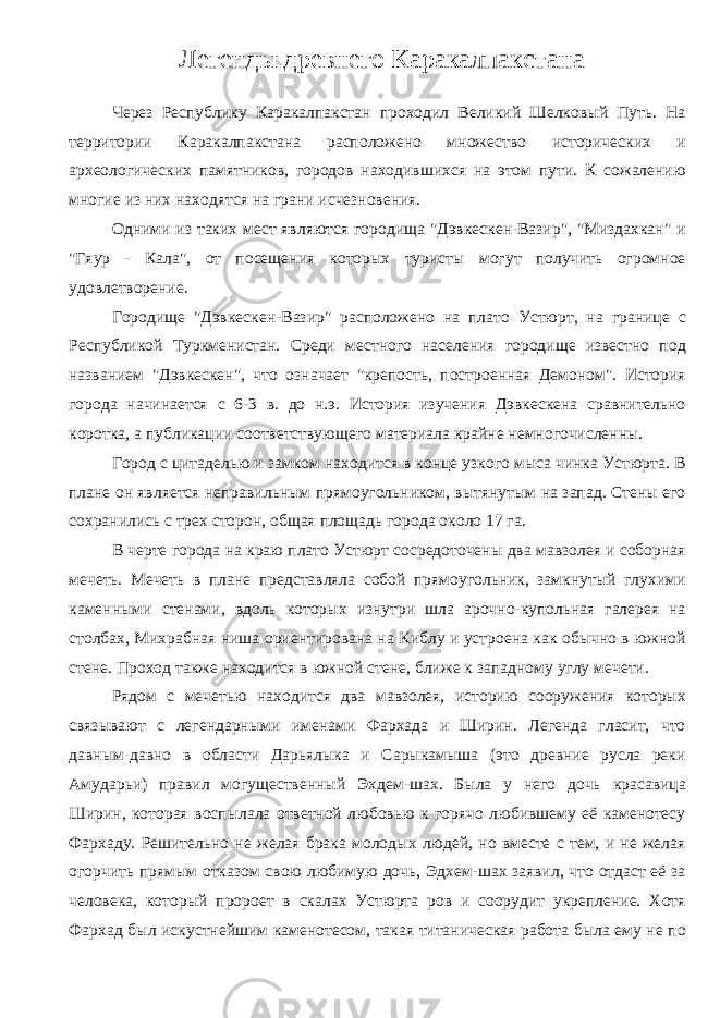 Легенды древнего Каракалпакстана Через Республику Каракалпакстан проходил Великий Шелковый Путь. На территории Каракалпакстана расположено множество исторических и археологических памятников, городов находившихся на этом пути. К сожалению многие из них находятся на грани исчезновения. Одними из таких мест являются городища &#34;Дэвкескен-Вазир&#34;, &#34;Миздахкан&#34; и &#34;Гяур - Кала&#34;, от посещения которых туристы могут получить огромное удовлетворение. Городище &#34;Дэвкескен-Вазир&#34; расположено на плато Устюрт, на границе с Республикой Туркменистан. Среди местного населения городище известно под названием &#34;Дэвкескен&#34;, что означает &#34;крепость, построенная Демоном&#34;. История города начинается с 6-3 в. до н.э. История изучения Дэвкескена сравнительно коротка, а публикации соответствующего материала крайне немногочисленны. Город с цитаделью и замком находится в конце узкого мыса чинка Устюрта. В плане он является неправильным прямоугольником, вытянутым на запад. Стены его сохранились с трех сторон, общая площадь города около 17 га. В черте города на краю плато Устюрт сосредоточены два мавзолея и соборная мечеть. Мечеть в плане представляла собой прямоугольник, замкнутый глухими каменными стенами, вдоль которых изнутри шла арочно-купольная галерея на столбах, Михрабная ниша ориентирована на Киблу и устроена как обычно в южной стене. Проход также находится в южной стене, ближе к западному углу мечети. Рядом с мечетью находится два мавзолея, историю сооружения которых связывают с легендарными именами Фархада и Ширин. Легенда гласит, что давным-давно в области Дарьялыка и Сарыкамыша (это древние русла реки Амударьи) правил могущественный Эхдем-шах. Была у него дочь красавица Ширин, которая воспылала ответной любовью к горячо любившему её каменотесу Фархаду. Решительно не желая брака молодых людей, но вместе с тем, и не желая огорчить прямым отказом свою любимую дочь, Эдхем-шах заявил, что отдаст её за человека, который пророет в скалах Устюрта ров и соорудит укрепление. Хотя Фархад был искустнейшим каменотесом, такая титаническая работа была ему не по 