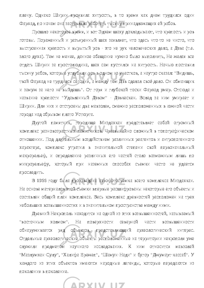 плечу. Однако Ширин проявила хитрость, в то время как днем трудился один Фархад, по ночам она заставляла работать тысячу принадлежащих ей рабов. Прошло некоторое время, и вот Эдхем-шаху докладывают, что крепость и ров готовы. Пораженный и разъяренный шах заявляет, что здесь что-то не чисто, что выстроенная крепость и вырытый ров - это не рук человеческих дело, а Дэва (т.е. злого духа). Тем не менее, данное обещание нужно было выполнять, Не желая все отдать Ширин за простолюдина, шах сам пустился на хитрость. Ночью поставил тысячу рабов, которые углубили ров в одном из участков, а наутро сказал: &#34;Видишь, твой Фархад не трудился сегодня, а между тем Дэв сделал своё дело. Он обманщик и замуж за него не выйдешь&#34;. От горя и глубокой тоски Фархад умер. Отсюда и название крепости &#34;Удавленный Дэвом&#34; - Дэвкескен. Вслед за ним умирает и Ширин. Для них и отстроены два мавзолея, смежно расположенных в южной части города над обрывом плато Устюрта. Другой памятник, городище Миздахкан представляет собой огромный комплекс разновозрастных памятников. Чрезвычайно сложный в топографическом отношении. Под длительным воздействием различных реагентов и антропогенного характера, комплекс утратил в значительной степени свой первоначальный макрорельеф, и определение различных его частей стало возможным лишь по микрорельефу, который при наземных способах съемки часто не удается проследить. В 1966 году была произведена аэрофотосъемка всего комплекса Миздахкан. На основе материалов этой съемки впервые расшифрованы некоторые его объекты и составлен общий план комплекса. Весь комплекс древностей расположен на трех небольших возвышенностях и в значительном пространстве между ними. Древний Некрополь находится на одной из этих возвышенностей, называемый &#34;восточным холмом&#34;. На поверхности северной части возвышенности обнаруживается ряд объектов, представляющий археологический интерес. Отдельные археологические объекты расположенные на территории некрополя уже служили предметом научного исследования. К ним относится мавзолей &#34;Мазлумхан-Сулу&#34;, &#34;Халифа Ережеп&#34;, &#34;Шамун-Нади&#34; и бугор &#34;Джумарт-кассаб&#34;. У каждого из этих объектов имеются народные легенды, которые передаются из поколения в поколение. 