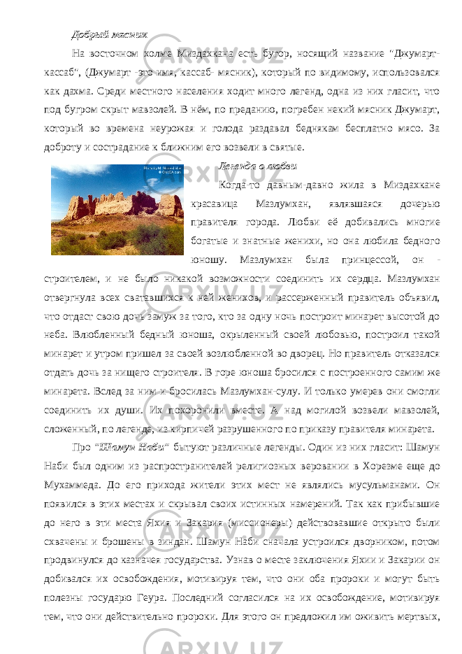 Добрый мясник На восточном холме Миздахкана есть бугор, носящий название &#34;Джумарт- кассаб&#34;, (Джумарт -это имя, кассаб- мясник), который по видимому, использовался как дахма. Среди местного населения ходит много легенд, одна из них гласит, что под бугром скрыт мавзолей. В нём, по преданию, погребен некий мясник Джумарт, который во времена неурожая и голода раздавал беднякам бесплатно мясо. За доброту и сострадание к ближним его возвели в святые. Легенда о любви Когда-то давным-давно жила в Миздахкане красавица Мазлумхан, являвшаяся дочерью правителя города. Любви её добивались многие богатые и знатные женихи, но она любила бедного юношу. Мазлумхан была принцессой, он - строителем, и не было никакой возможности соединить их сердца. Мазлумхан отвергнула всех сватавшихся к ней женихов, и рассерженный правитель объявил, что отдаст свою дочь замуж за того, кто за одну ночь построит минарет высотой до неба. Влюбленный бедный юноша, окрыленный своей любовью, построил такой минарет и утром пришел за своей возлюбленной во дворец. Но правитель отказался отдать дочь за нищего строителя. В горе юноша бросился с построенного самим же минарета. Вслед за ним и бросилась Мазлумхан-сулу. И только умерев они смогли соединить их души. Их похоронили вместе. А над могилой возвели мавзолей, сложенный, по легенде, из кирпичей разрушенного по приказу правителя минарета. Про &#34;Шамун Наби&#34; бытуют различные легенды. Один из них гласит: Шамун Наби был одним из распространителей религиозных веровании в Хорезме еще до Мухаммеда. До его прихода жители этих мест не являлись мусульманами. Он появился в этих местах и скрывал своих истинных намерений. Так как прибывшие до него в эти места Яхия и Закария (миссионеры) действовавшие открыто были схвачены и брошены в зиндан. Шамун Наби сначала устроился дворником, потом продвинулся до казначея государства. Узнав о месте заключения Яхии и Закарии он добивался их освобождения, мотивируя тем, что они оба пророки и могут быть полезны государю Геура. Последний согласился на их освобождение, мотивируя тем, что они действительно пророки. Для этого он предложил им оживить мертвых, 