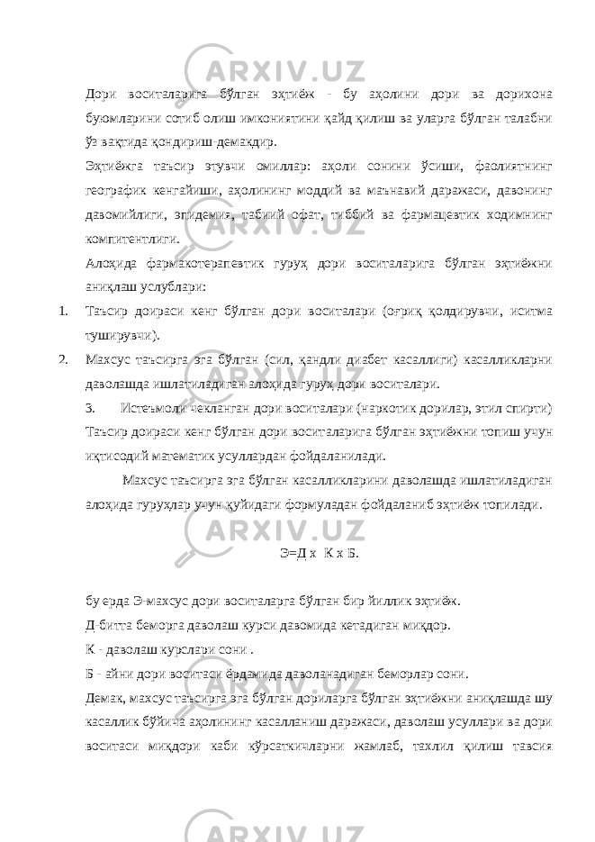 Дори воситаларига бўлган эҳтиёж - бу аҳолини дори ва дорихона буюмларини сотиб олиш имкониятини қайд қилиш ва уларга бўлган талабни ўз вақтида қондириш-демакдир. Эҳтиёжга таъсир этувчи омиллар: аҳоли сонини ўсиши, фаолиятнинг географик кенгайиши, аҳолининг моддий ва маънавий даражаси, давонинг давомийлиги, эпидемия, табиий офат, тиббий ва фармацевтик ходимнинг компитентлиги. Алоҳида фармакотерапевтик гуруҳ дори воситаларига бўлган эҳтиёжни аниқлаш услублари: 1. Таъсир доираси кенг бўлган дори воситалари (оғриқ қолдирувчи, иситма туширувчи). 2. Махсус таъсирга эга бўлган (сил, қандли диабет касаллиги) касалликларни даволашда ишлатиладиган алоҳида гуруҳ дори воситалари. 3. Истеъмоли чекланган дори восит а лари (наркотик дорилар, этил спирти) Таъсир доираси кенг бўлган дори восит а ларига бўлган эҳтиёжни топиш учун иқтисодий математик усуллардан фойдаланилади. Махсус таъсирга эга бўлган касалликларини даволашда ишлатиладиган алоҳида гуруҳлар учун қуйидаги формуладан фойдаланиб эҳтиёж топилади. Э=Д х К х Б. бу ерда Э-махсус дори воситаларга бўлган бир йиллик эҳтиёж. Д-битта беморга даволаш курси давомида кетадиган миқдор. К - даволаш курслари сони . Б - айни дори воситаси ёрдамида даволанадиган беморлар сони. Демак, махсус таъсирга эга бўлган дориларга бўлган эҳтиёжни аниқлашда шу касаллик бўйича аҳолининг касалланиш даражаси, даволаш усуллари ва дори воситаси миқдори каби кўрсаткичларни жамлаб, тахлил қилиш тавсия 