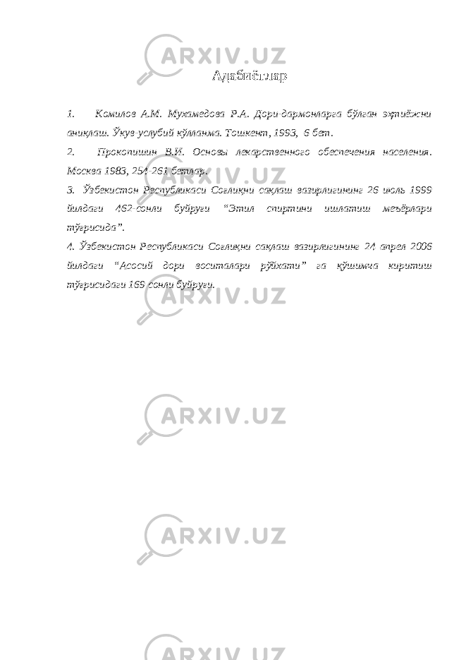 Адабиётлар 1.         Комилов А.М. Мухамедова Р.А. Дори-дармонларга бўлган эҳтиёжни аниқлаш. Ўкув-услубий кўлланма. Тошкент, 1993, 6 бет. 2.             Прокопишин В.И. Основы лекарственного обеспечения населения. Москва 1983, 254-261 бетлар. 3.     Ўзбекистон Республикаси Соғлиқни сақлаш вазирлигининг 26 июль 1999 йилдаги 462-сонли буйруғи “Этил спиртини ишлатиш меъёрлари тўғрисида”. 4. Ўзбекистон Республикаси Соғлиқни сақлаш вазирлигининг 24 апрел 2006 йилдаги “Асосий дори воситалари рўйхати” га қўшимча киритиш тўғрисидаги 169 сонли буйруғи. 