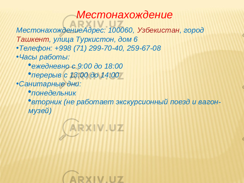 МестонахождениеАдрес: 100060,   Узбекистан , город   Ташкент , улица Туркистон, дом 6 • Телефон: +998 (71) 299-70-40, 259-67-08 • Часы работы:  ежедневно с 9:00 до 18:00  перерыв с 13:00 до 14:00 • Санитарные дни:  понедельник  вторник (не работает экскурсионный поезд и вагон- музей) Местонахождение 