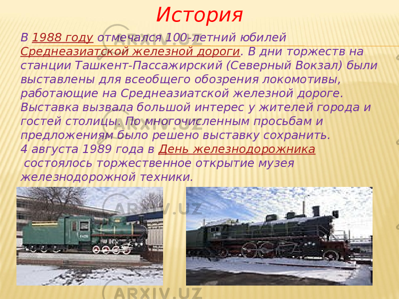 История В  1988 году  отмечался 100-летний юбилей  Среднеазиатской железной дороги . В дни торжеств на станции Ташкент-Пассажирский (Северный Вокзал) были выставлены для всеобщего обозрения локомотивы, работающие на Среднеазиатской железной дороге. Выставка вызвала большой интерес у жителей города и гостей столицы. По многочисленным просьбам и предложениям было решено выставку сохранить. 4 августа 1989 года в  День железнодорожника  состоялось торжественное открытие музея железнодорожной техники. 